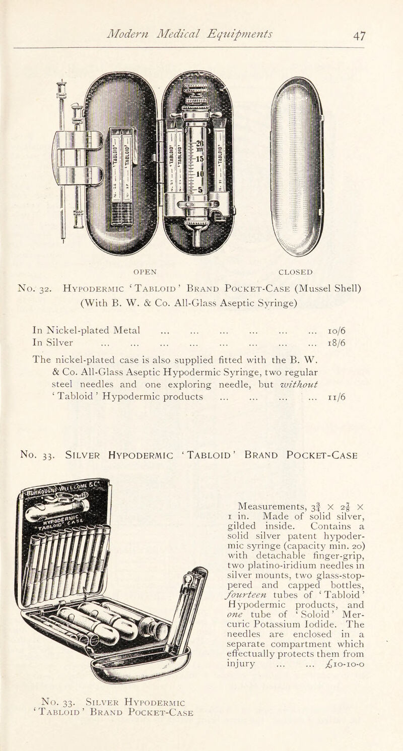 OPEN CLOSED No. 32. Hypodermic ‘Tabloid’ Brand Pocket-Case (Mussel Shell) (With B. W. & Co. All-Glass Aseptic Syringe) In Nick el-plated Metal ... ... ... ... ... ... 10/6 In Silver ... ... ... ... ... ... ... ... 18/6 The nickel-plated case is also supplied fitted with the B. W. & Co. All-Glass Aseptic Hypodermic Syringe, two regular steel needles and one exploring needle, hut zuithout ‘ Tabloid ’ Hypodermic products ... ... ... ... 11/6 No. 33. Silver Hypodermic ‘Tabloid’ Brand Pocket-Case Measurements, 3! X 2-| X I in. Made of solid silver, gilded inside. Contains a solid silver patent hypoder- mic syringe (capacity min. 20) with detachable finger-grip, two platino-iridium needles in silver mounts, two glass-stop- pered and capped bottles, fourteen tubes of ‘ Tabloid ’ H ypodermic products, and one tube of ‘ Soloid ’ Mer- curic Potassium Iodide. The needles are enclosed in a separate compartment which effectually protects them from injury ... ... ;(jio-io-o No. 33. Silver Hypodermic ‘Tabloid’ Brand Pocket-Case