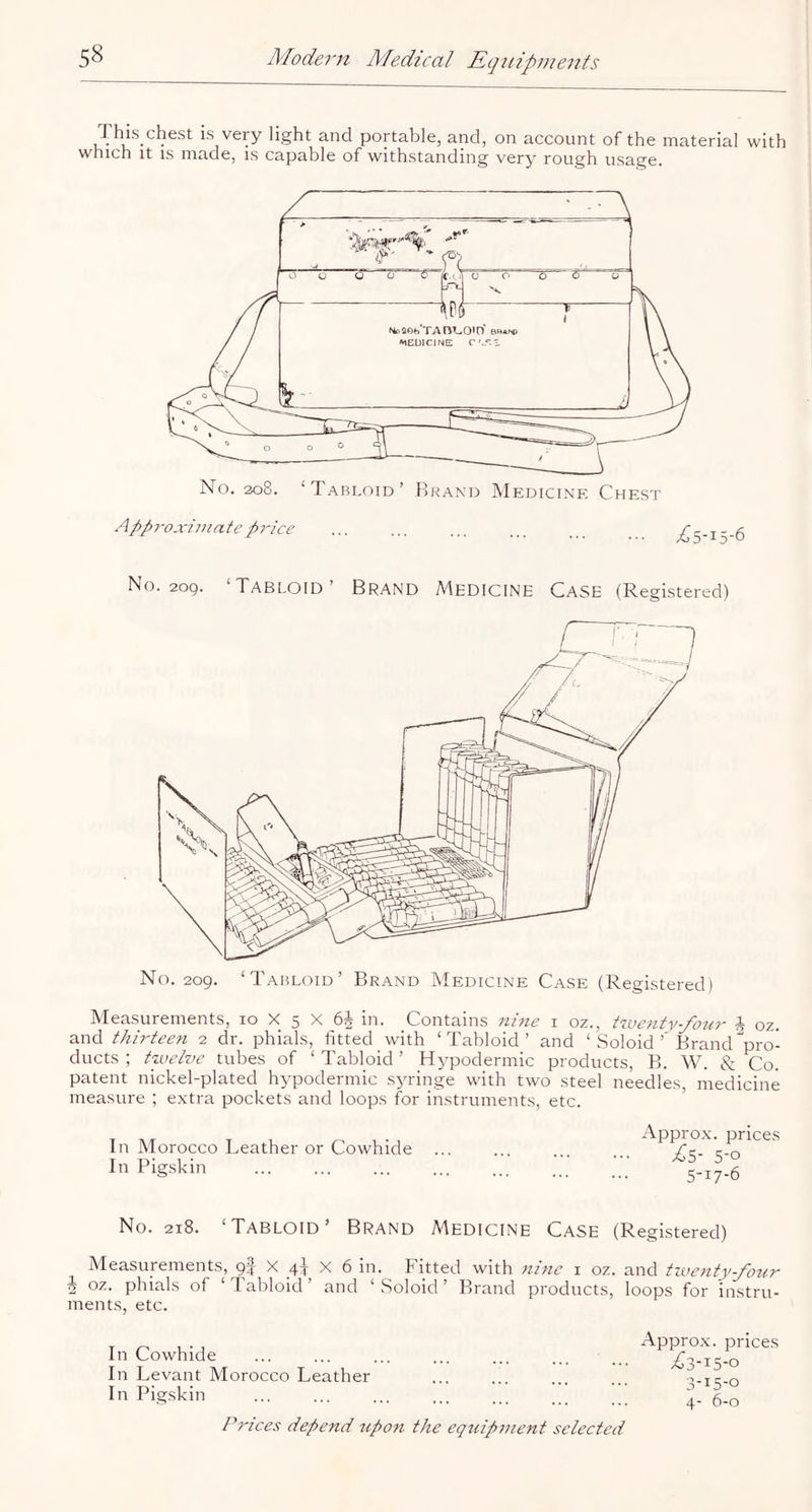 This_chest is very light and portable, and, on account of the material with which It IS made, is capable of withstanding very rough usage. No. 209. ‘Tabloid’ Brand Medicine Case (Registered) No. 209. ‘Tabloid’ Brand Medicine Case (Registered) Measurements, 10 X 5 X 65 in. Contains nine i oz., A oz. and thirteen 2 dr. phials, fitted with ‘Tabloid’ and ‘ Soloid’'Brand pro- ducts ; twelve tubes of ‘ Tabloid ’ Hypodermic products, B. W. & Co. patent nickel-plated hypodermic sjuinge with two steel needles medicine measure ; extra pockets and loops for instruments, etc. ’ In Morocco Leather or Cowhide In Pigskin Approx, prices 5-0 5-17-6 No. 218. ‘Tabloid’ Brand Medicine case (Registered) Measurements, gf X 4^ X 6 in. Fitted with nine i oz. and tzventy-yoKn h oz. phials of ‘Tabloid’ and ‘ Soloid ’ Brand products, loops for instru- ments, etc. In Cowhide In Levant Morocco Leather In Pigskin Prices depend upon the equipment selected Approx, prices ^3-15-0 3- 15-0 4- 6-0