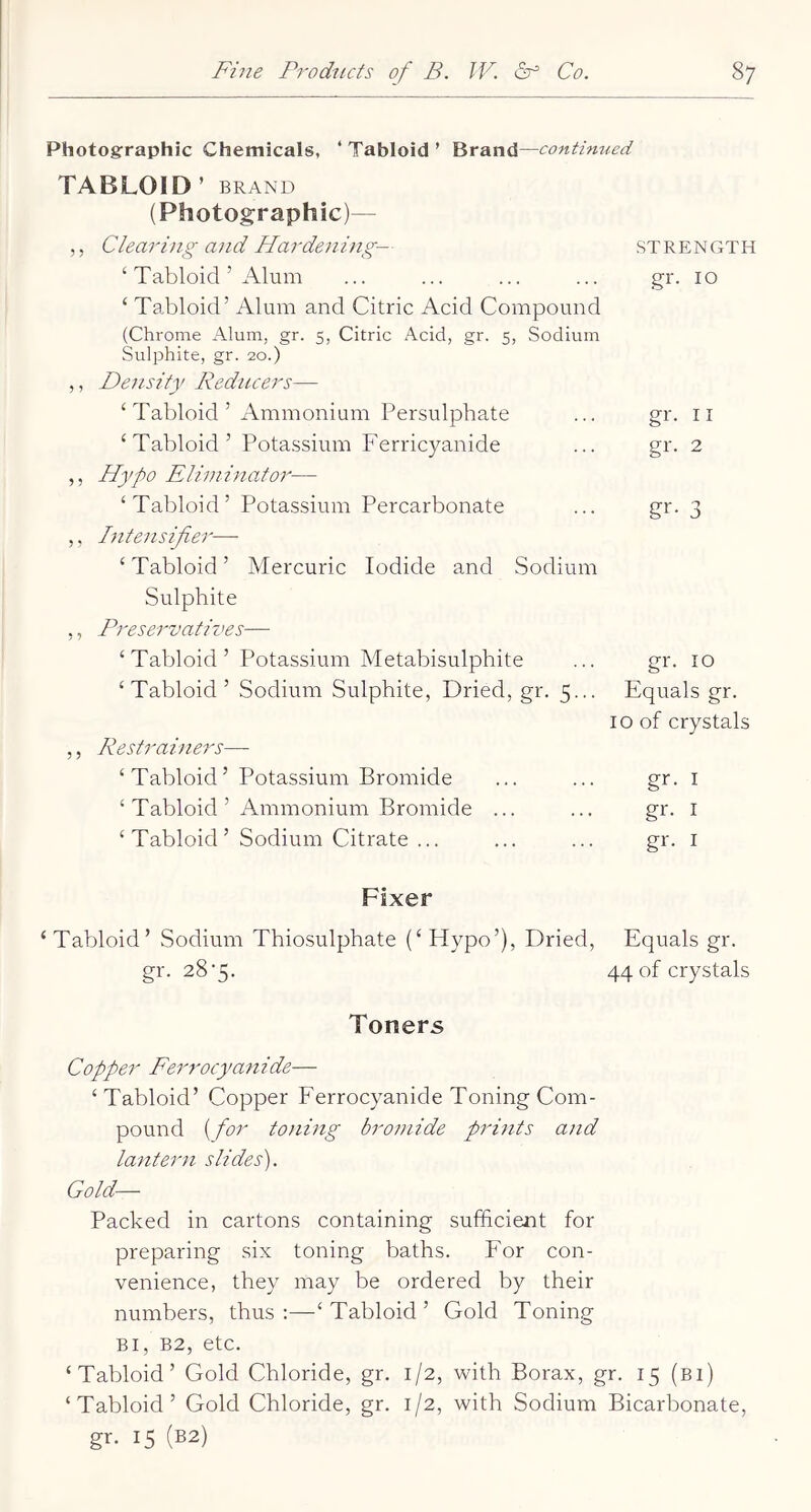 Photographic Chemicals, ‘ Tabloid ’ Brand—continued TABLOID ’ BRAND (Photographic)— ,, Clearing and Hardening— ‘ Tabloid ’ Alum ‘ Tabloid’ Alum and Citric Acid Compound (Chrome Alum, gr. 5, Citric Acid, gr. 5, Sodium Sulphite, gr. 20.) ,, Density Redticers— ‘Tabloid’ Ammonium Persulphate ‘Tabloid’ Potassium Ferricyanide ,, Hypo Eliminator— ‘Tabloid’ Potassium Percarbonate ,, Intensifier— ‘ Tabloid ’ Mercuric Iodide and Sodium Sulphite ,, Preservatives— STRENGTH gr. 10 gr. II gr. 2 gr- 3 ‘Tabloid’ Potassium Metabisulphite ... gr. 10 ‘Tabloid’ Sodium Sulphite, Dried, gr. 5.,. Equals gr. 10 of crystals ,, Restrainers— ‘ Tabloid’ Potassium Bromide ... ... gi*- i ‘ Tabloid ’ Ammonium Bromide ... ... gr. i ‘ Tabloid ’ Sodium Citrate ... ... ... gr. i Fixer ‘Tabloid’ Sodium Thiosulphate (‘Hypo’), Dried, Equals gr. gr. 28*5. 44 of crystals Toners Copper Ferrocyanide— ‘ Tabloid’ Copper Ferrocyanide Toning Com- pound {for toning bromide prints and lantern slides'). Gold— Packed in cartons containing sufficient for preparing six toning baths. For con- venience, they may be ordered by their numbers, thus:—‘Tabloid’ Gold Toning Bi, B2, etc. ‘Tabloid’ Gold Chloride, gr. 1/2, with Borax, gr. 15 (bi) ‘Tabloid’ Gold Chloride, gr. 1/2, with Sodium Bicarbonate, gr. 15 (B2)