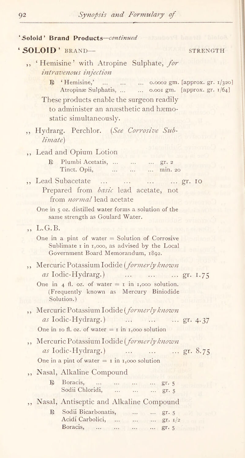 ‘5oloid’ Brand Products—continued ‘SOLOJD’ BRAND— STRENGTH ,, ‘Hemisine’ with Atropine Sulphate, intravenous injection 5! ‘Hemisine,’ ... ... ... 0.0002 gm. [approx, gr. 1/320] Atropinse Sulphatis, ... ... 0.001 gm. [approx, gr. 1/64] These products enable the surgeon readily to administer an anaesthetic and hgemo- static simultaneously. ,, Hydrarg. Perchlor. [See Corrosive Stib- limate) ,, Lead and Opium Lotion L Plumbi Acetatis, ... ... ... gr. 2 Tinct. Opii, ... ... ... min. 20 ,, Lead Subacetate ... ... ... ... gr. 10 Prepared from basic lead acetate, not from normal lead acetate One in 5 oz. distilled water forms a solution of the same strength as Goulard Water. ,, L.G.B. One in a pint of water = Solution of Corrosive Sublimate i in 1,000, as advised by the Local Government Board Memorandum, 1892. ,, Mercuric Potassium Iodide [formerlyknown as lodic-Hydrarg.) ... ... ... gr. 1.75 One in 4 fl. oz. of water = i in 1,000 solution. (Frequently known as Mercury Biniodide Solution.) ,, Mercuric Potassium Iodide [formerly known tzi-lodic-Hydrarg.) ... ... ... gr. 4.37 One in 10 fl. oz. of water = i in 1,000 solution ,, Mercuric Potassium Iodide [formerlyknozun as lodic-Hydrarg.) ... ... ... gr. 8.75 One in a pint of water = i in 1,000 solution ,, Nasal, Alkaline Compound B Boracis, gr. 5 Sodii Chloridi, ... ... ... gr. 5 ,, Nasal, Antiseptic and Alkaline Compound 1)1; Sodii Bicarbonatis, ... ... gr. 5 Acidi Carbolici, ... ... ... gr. 1/2 Boracis, ... ... ... ... gr. 5