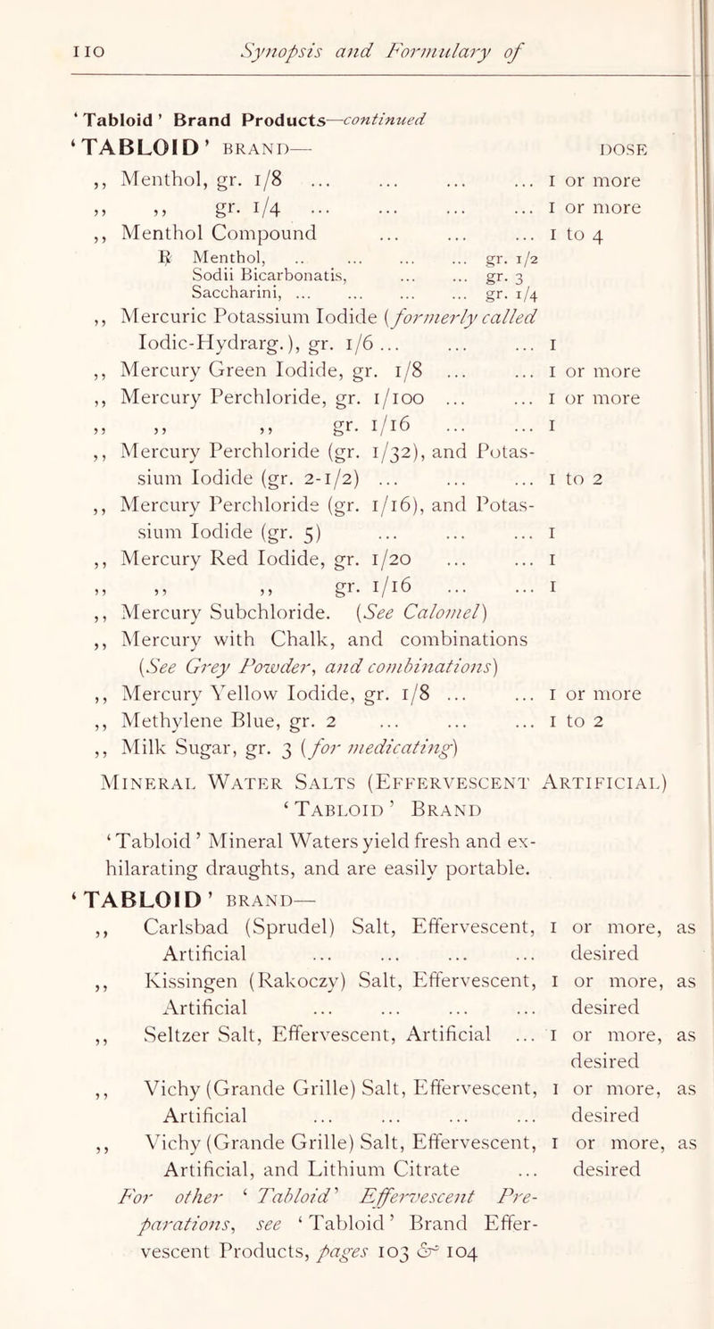 ‘ Tabloid ’ Brand Products—continued ‘TABLOID’ BRAND— DOSE 3 3 3 3 3 3 3 5 3 3 3 5 5 3 5 3 3 5 5 3 3 3 3 5 3 3 Menthol, gr. 1/8 ... I or more ,, gr. 1/4 ... I or more Menthol Compound ... ... ... I to 4 Menthol, gr. 1/2 Sodii Bicarbonati.s, gr. 3 Saccharin!, ... gr. 1/4 Mercuric Potassium Iodide [formerly called lodic-Hydrarg.), gr. 1/6... I Mercury Green Iodide, gr. 1/8 I or more Mercury Perchloride, gr. l/lOO ... I or more ,, gr. 1/16 I Mercury Perchloride (gr. 1/32), and Potas- sium Iodide (gr. 2-1/2) ... ... ... I to 2 Mercury Perchloride (gr. 1/16), and Potas- sium Iodide (gr. 5) ... ... ... I Mercury Red Iodide, gr. 1/20 I >> gr. 1/16 I Mercury Subchloride. [See Calomel) Mercury with Chalk, and combinations [See Grey Pozvder., and combinations) Mercury Yellow Iodide, crq »—1 00 I or more Methylene Blue, gr. 2 ... I to 2 Milk Sugar, gr. 3 [for medicating) Mineral Water Salts (Effervescent Artificial) ‘Tabloid’ Brand ‘Tabloid ’ Mineral Waters yield fresh and ex- hilarating draughts, and are easily portable. ‘TABLOID’ BRAND— ,, Carlsbad (Sprudel) Salt, Effervescent, i Artificial ,, Kissingen (Rakoczy) Salt, Effervescent, i Artificial ,, Seltzer Salt, Effervescent, Artificial ... i ,, Vichy (Grande Grille) Salt, Effervescent, i Artificial ,, Vichy (Grande Grille) Salt, Effervescent, i Artificial, and Lithium Citrate For other ‘ Tabloid^ Efei'vescent Pre- parations^ see ‘ Tabloid ’ Brand Effer- vescent Products, pages 103 dr 104 or more, as desired or more, as desired or more, as desired or more, as desired or more, as desired