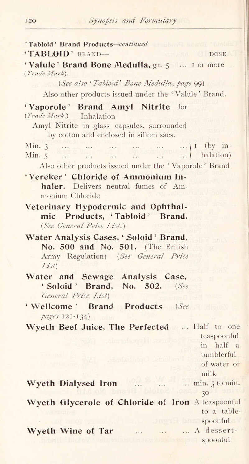 ‘Tabloid’ Brand Products—contimied ‘TABLOID’ BRAND— DOSE ‘Valule’ Brand Bone Medulla, gr. 5 ... i or more ( Trade Mark). [See also '•Tabloid^ Bone Medulla, page 99) Also other products issued under the ‘ Valule ’ Brand. ‘ Vaporole ’ Brand Amyl Nitrite for {Trade Mark.) Inhalation Amyl Nitrite in glass capsules, surrounded by cotton and enclosed in silken sacs. Min. 3 ... ... ... ... ... ... i I (by in- Min. 5 ... ... ... ... ... ... i halation) iVlso other products issued under the ‘ V^aporole ’ Brand ‘Vereker’ Chloride of Ammonium In- haler. Delivers neutral fumes of Am- monium Chloride Veterinary Hypodermic and Ophthal- mic Products, ‘ Tabloid ’ Brand. [See General Price List.) Water Analysis Cases, ‘ Soloid ’ Brand, No. 500 and No. 501. (The British Army Regulation) [See General Price JJsf) Water and Sewage Analysis Case, ‘ Soloid ’ Brand, No. 502. [See General Price List) ‘ Wellcome ’ Brand Products [See pages 121-134) Wyeth Beef Juice, The Perfected . Half to one teaspoonful in half a tumblerful of water or milk Wyeth Dialysed Iron min. 5 to min. 30 Wyeth Olycerole of Chloride of Iron A teaspoonful to a table- spoonful Wyeth Wine of Tar A dessert- spoonful