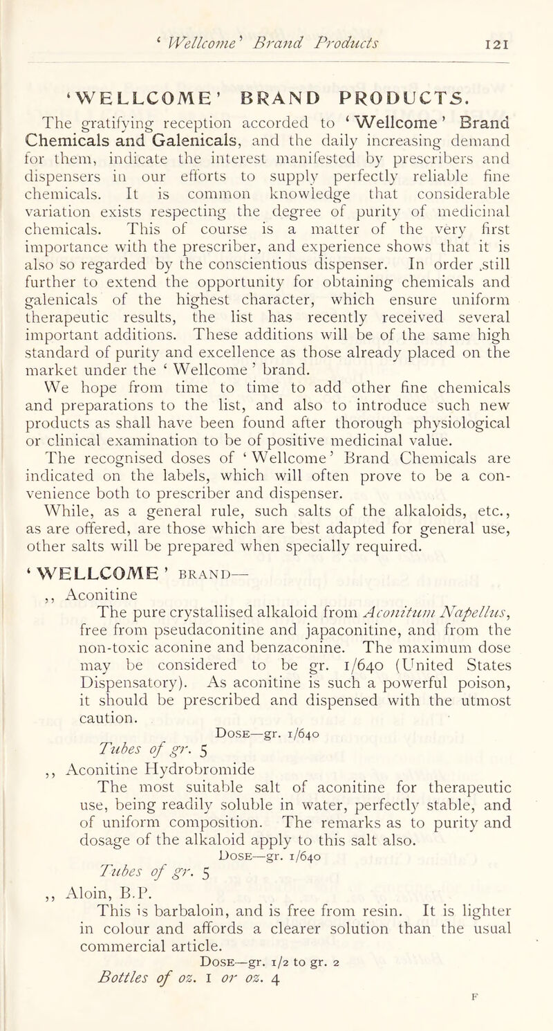 ‘WELLCOME’ BRAND PRODUCTS. The gratifying reception accorded to ‘ Wellcome ’ Brand Chemicals and Galenicals, and the daily increasing demand for them, indicate the interest manifested by prescribers and dispensers in our efforts to supply perfectly reliable fine chemicals. It is common knowledge that considerable variation exists respecting the degree of purity of medicinal chemicals. This of course is a matter of the very first importance with the prescribe!', and experience shows that it is also .so regarded by the conscientious dispenser. In order .still further to extend the opportunity for obtaining chemicals and galenicals of the highest character, which ensure uniform therapeutic results, the list has recently received several important additions. These additions will be of the same high standard of purity and excellence as those already placed on the market under the ‘ Wellcome ’ brand. We hope from time to time to add other fine chemicals and preparations to the list, and also to introduce such new products as shall have been found after thorough physiological or clinical examination to be of positive medicinal value. The recognised doses of ‘Wellcome’ Brand Chemicals are indicated on the labels, which will often prove to be a con- venience both to prescribe!' and dispenser. While, as a general rule, such salts of the alkaloids, etc., as are offered, are those which are best adapted for general use, other salts will be prepared when specially required. ‘ WELLCOME ’ BRAND— ,, Aconitine The pure crystallised alkaloid from Aconltum Napellus, free from pseudaconitine and japaconitine, and from the non-toxic aconine and benzaconine. The maximum dose may be considered to be gr. 1/640 (United States Dispensatory). As aconitine is such a powerful poison, it should be prescribed and dispensed with the utmost caution. Dose—gr. 1/640 Tubes of gr. 5 ,, Aconitine Hydrobromide The most suitable salt of aconitine for therapeutic use, being readily soluble in water, perfectly stable, and of uniform composition. The remarks as to purity and dosage of the alkaloid apply to this salt also. Dose—gr. 1/640 Tubes of gr. 5 ,, Aloin, B.P. This is barbaloin, and is free from resin. It is lighter in colour and affords a clearer solution than the usual commercial article. Dose—gr. 1/2 to gr. 2