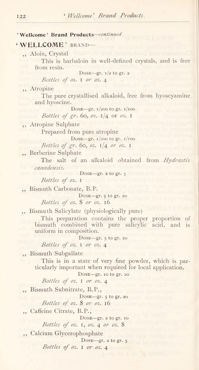 ‘Wellcome’ Brand Products—conthmed ‘WELLCOME’ BRAND— ,, Aloin, Crystal This is barbaloin in well-defined crystals, and is free from resin. Dose—gr. 1/2 to gr. 2 Bottles of oz. I or oz. 4 ,, Atropine The pure crystallised alkaloid, free from hyoscyamine and hyoscine. Dose—gr. 1/200 to gr. i/ioo Bottles of gr. 60, oz. 1/4 or oz. i ,, Atropine Sulphate Prepared from pure atropine Dose—gr. 1/200 10 gr. i/ioo Bottles of gr. 60, oz. or oz. i ,, Berberine Sulphate The salt of an alkaloid obtained from Hydrastis canadensis. Dose—gr. 2 to gr. 5 Bottles of oz. I ,, Bismuth Carbonate, B.P. Dose—gr. 5 to gr. 20 Bottles of oz. 8 or oz. 16 ,, Bismuth Salicylate (physiologically pure) This preparation contains the proper proportion of bismuth combined with pure salicylic acid, and is uniform in composition. Dose—gr. 5 to gr. 20 Bottles of oz. I or oz. 4 ,, Bismuth Subgallate This is in a state of very fine powder, which is par- ticularly important when required for local application. Dose—gr. 10 to gr. 20 Bottles of oz. I or oz. 4 ,, Bismuth Subnitrate, B.P., Dose—gr. 5 to gr, 20 Bottles of oz. 8 or oz. 16 ,, Caffeine Citrate, B.P., Dose—gr. 2 to gr. 10 Bottles of oz. I, oz. 4 or oz. 8 ,, Calcium Glycerophosphate Dose—gr. 2 to gr. 5