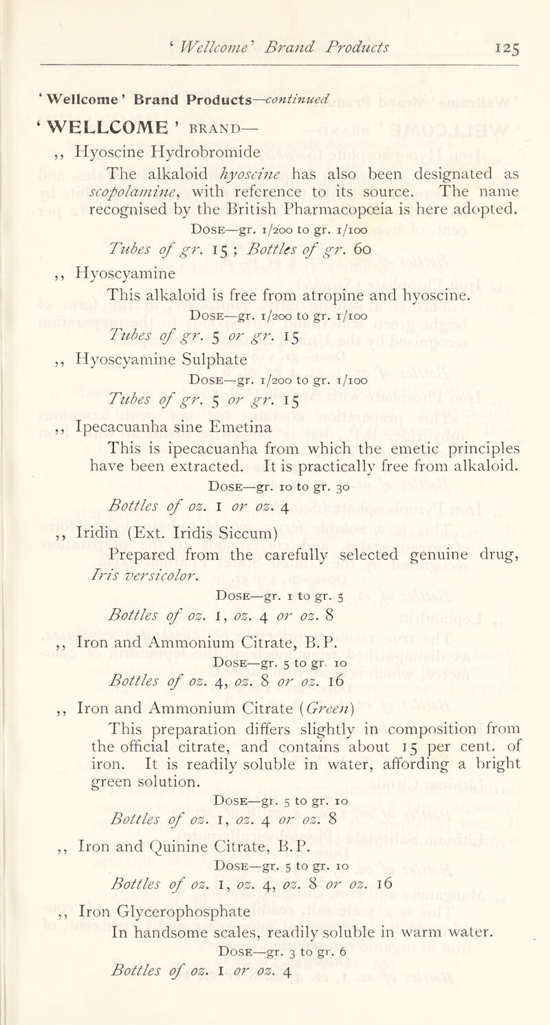 ‘ Wellcome ’ Brand Products—continued ‘ WELLCOME ’ BRAND— ,, Hyoscine Hydrobromide The alkaloid liyoschie has also been designated as scopolamine, with reference to its source. The name recognised by the British Pharmacopoeia is here adopted. Dose—gr. 1/200 to gr. i/ioo Tubes of gr. 15; Bottles of gr. 60 ,, Hyoscyamine This alkaloid is free from atropine and hyoscine. Dose—gr. 1/200 to gr. i/ioo Tubes of gr. 5 or gr. 15 ,, Hyoscyamine Sulphate Dose—gr. 1/200 to gr. r/ioo Tubes of gr. 5 or gr. 15 ,, Ipecacuanha sine Emetina This is ipecacuanha from which the emetic principles have been extracted. It is practically free from alkaloid. Dose—gr. 10 to gr. 30 Bottles of oz. I or oz. 4 ,, Iridin (Ext. Iridis Siccum) Prepared from the carefully selected genuine drug, Iris versicolor. Dose—gr. i to gr. 5 Bottles of oz. i, oz. or oz. 8 ,, Iron and Ammonium Citrate, B.P. Dose—gr. 5 to gr, 10 Bottles of oz. 4, oz. 8 or oz. 16 ,, Iron and Ammonium Citrate [Green] This preparation differs slightly in composition from the official citrate, and contains about 15 per cent, of iron. It is readily soluble in water, affording a bright green solution. Dose—gr. 5 to gr. 10 Bottles of oz. I, oz. 4 or oz. 8 ,, Iron and Quinine Citrate, B.P. Dose—gr. 5 to gr. 10 Bottles of oz. I, oz. 4, oz. 8 or oz. 16 ,, Iron Glycerophosphate In handsome scales, readily soluble in warm water. Dose—gr. 3 to gr. 6