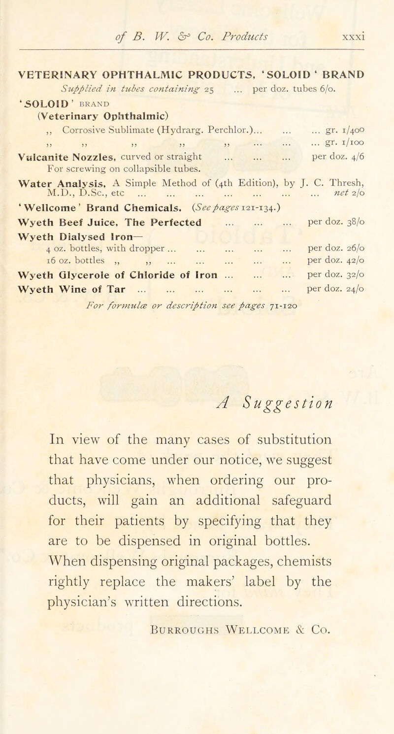 VETERINARY OPHTHALMIC PRODUCTS, ‘SOLOID ‘ BRAND Supplied in tubes containing 25 ... per doz. tubes 6/0. ‘SOLOID’ BRAND (Veterinary Ophthalmic) ,, Corrosive Sublimate (Hydrarg. Perchlor.)... ... ... gr. 1/400 11 ), »> )) )) ••• ••• gr. i/ioo Vulcanite Nozzles, curved or straight per doz. 4/6 For screwing on collapsible tubes. Water Analysis, A Simple Method of (4th Edition), by J. C. Thresh, M.U., D.Sc., etc ... ... ... ... ... ... ... net 2I0 ‘Wellcome’ Brand Chemicals. {See pages Wyeth Beef Juice, The Perfected Wyeth Dialysed Iron— 4 oz. bottles, with dropper ... 16 oz. bottles ,, ,, Wyeth Glycerole of Chloride of Iron Wyeth Wine of Tar per doz. 38/0 per doz. 26/0 per doz. 42/0 per doz. 32/0 per doz. 24/0 For fortmtlce or description see pages 71-120 A Suggestion In view of the many cases of substitution that have come under our notice, we suggest that physicians, when ordering our pro- ducts, will gain an additional safeguard for their patients by specifying that they are to be dispensed in original bottles. When dispensing original packages, chemists rightly replace the makers’ label by the physician’s written directions. Burroughs Wellcome & Co.