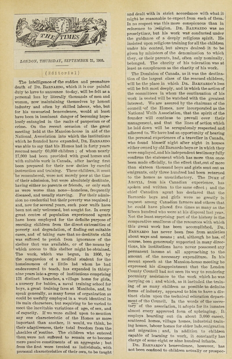 LONDON, TRUIISDAY, SEPTEMBER 21, 1905, ( i; d i t, 0 r i 3 1 ) TTi© intelligence of tlte snddon and prematnr© death of Dr. Barnardo, which it is our painful ; duty to haT© to announce to-day, will be felt as a personal loss by literally thousands of men and women, now maintaining themselves by honest industry and often by skilled labour, who, but for his unwearied benevolence, would at least have been in imminent danger of becoming hope- lessly entangled in the ranks of pauperism or of crime. On the recent occasion of the great meeting held at the Mansion-house in aid of the National Association into which the institutions , which he founded have expanded. Dr. Barnardo was able to say that his Homes had in forty years rescued nearly 60,000 children ; of whom nearly 17,000 had been provided with good homes and ' with suitable work in Canada, after having first been prepared for their new duties by careful instruction and training. These children, it must be remembered, were not merely poor at the time of their admission, but were absolutely destitute, having either no parents or friends, or only such as were worse than non©—homeless, frequently diseased, and usually starving. For their admis- sion no credential but their poverty was required ; and, now for several years, such poor waifs have been not only welcomed, but sought for. In ©very great centre of population experienced agents have been employed for the definite purpose of rescuing children from the direst extremities of poverty and degradation, of finding out suitable cases, and of taking car© that no destitute child vus suffered to perish from ignorance of the shelter that was available, or of the moans by which access to this shelter might bo obtained. The work, which was begun, in 1866, by the compassion of a medical student for the j homelessness of a little lad whom ho had ! endeavoured to teach, has expanded in thirty- I nine years into a group of institutions comprising 121 distinct branches, a village home for girls, a nursery for babies, a naval training school for , boys, a great training farm at Manitoba, and, to speak generally, as many forms of organization as could be usefully employed in a work identical in its main characters, but requiring to bo varied to meet the inevitable variations of age, of sex, and of capacity. If wo were called upon to mention any on© characteristic of the Homes as more important than another, it would, we think, be 1 their adaptiveness, their total freedom from the shackles of routine. The children who entered I them_ were not suffered to remain or to become mere passive constituents of an aggregate ; but ; from the first were treated as individuals, with ' personal characteristics of their own, to be taught ' and dealt with in strict accordance with what it might be reasonable to expect from each of them. In no respect was this more conspicuous than in reference to [religion. Dr. Barnardo was no proselytizcr, but his work was conducted under the guidance of a deeply religious spirit. He insisted upon religious training for all the children under his control, but always desired- it to be given by ministers of the denomination to which they, or their parents, had, often only nominally, belonged. The charity of his toleration was at least as conspicuous as the charity of his work. The Dominion of Canada, as it was the destina- tion of the largest class of the rescued children, will be the place in which Dr. Barnardo’s loss will be felt most deeply, and in which the action of the committees in whom the continuation of his work is vested will be watched with the greatest interest. We are assured by the chairman of the coimcil ‘of the Homes, now incorporated as the National Waifs Association, that the spirit of the founder will continue to prevail over their management, and that the lines of action which he laid down will be scrupulously respected and adliered to. Wc have had an opportunity of hearing the personal experiences of a traveller in Canada, who found himself night after night in houses cither owned by old Barnardo boys or in which they were employed, and his independent testimony fully confirms the statement which has more than once been made officially, to the effect that,out of more than sixteen thousand boys and girls sent out as emigrants, only three hundred had been returned to the homes as unsatisfactory. The Duke of Argyll, from his Canadian experience, has spoken and vTitten to the same effect ; and the chief Canadian agent has declared that the Barnardo boys and girls were so greatly in request among Canadian farmers and others that ho could have placed five times as many as the fifteen hundred who were at his disposal last year. Not the least surprising part of the history is the comparative smallness of the resources with which this urcat work has been accomplished. Dr. Barnardo has never been free from anxieties about ways and means ; and, although he has, of course, been generously supported in many direc- tions, his institutions have never possessed any permanent income at all approaching to the amount of the necessary expenditure. In his recent speech at the Mansion-house meeting he expressed his disappointment that the London County Council had not seen its way to rendering pecuniary assistance to the work which he was carrying on ; and which, as it included the train- ing of as many children as possible to definite forms of industry, appeared to him to have a dis- tinct claim upon the technical education depart- of the Council. In the words of the secre- tary of the association, it adopts for its inmates almost every approved form of upbringing. It employs boarding out (in about 3,000 cases), scattered homes, village homes, industrial train- ing homes, labour homes for older lads,emigration and migration ; and, in addition to children capable of learning to work, it constantly has charge of some eight or nine hundred infants. Dr. Barnardo’s benevolence, however, has not been confined to children actually or prospec-