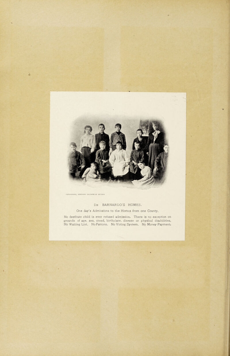 riii'viuijtrr, stki'nkv caiim'Wav skumii Dr BARNARDO’S HOMES. One day’s Admissions to the Homes from one County. No destitute child is ever refused admission. There is no exception on grounds of age, sex, creed, birthplace, disease or physical disabilities. No Waiting List. No Patrons. No Voting System. No Money Payment. 1