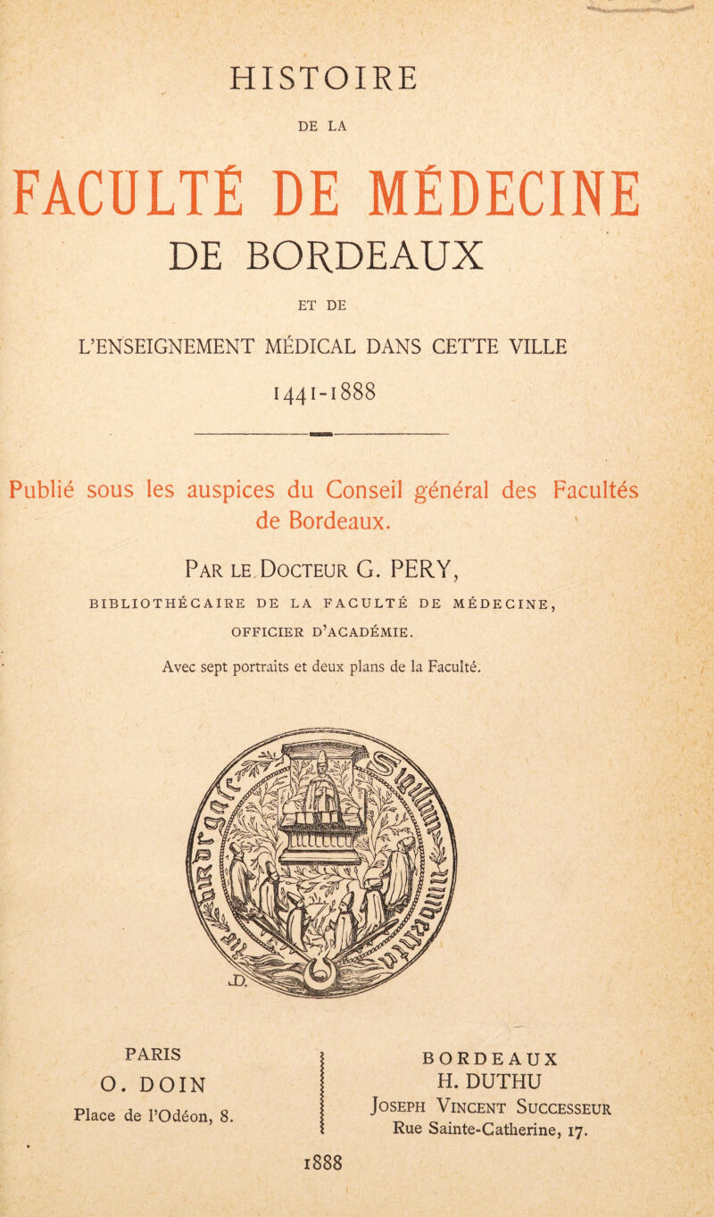 HISTOIRE DE LA FACULTÉ DE MÉDECINE DE BORDEAUX ET DE L’ENSEIGNEMENT MÉDICAL DANS CETTE VILLE 1441-1888 Publié sous les auspices du Conseil général des Facultés de Bordeaux. Par le Docteur G. PER.Y, BIBLIOTHÉCAIRE DE LA FACULTÉ DE MÉDECINE, OFFICIER D’ACADÉMIE. Avec sept portraits et deux plans de la Faculté. PARIS O. DOIN Place de l’Odéon, 8. BORDEAUX H. DUTHU Joseph Vincent Successeur Rue Sainte-Catherine, 17. 1888