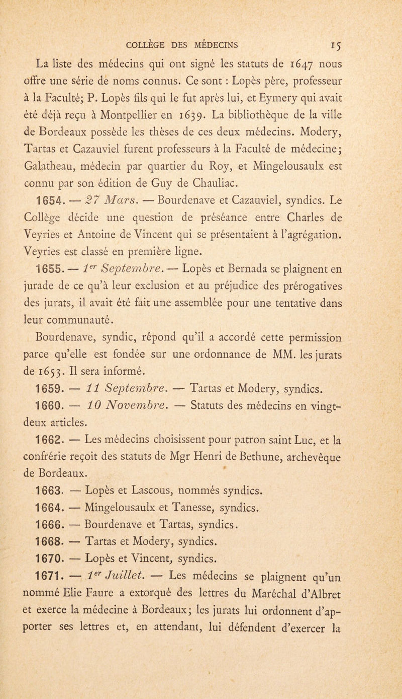 La liste des médecins qui ont signé les statuts de 1647 nous offre une série de noms connus. Ce sont : Lopès père, professeur à la Faculté; P. Lopès fils qui le fut après lui, et Eymery qui avait été déjà reçu à Montpellier en 1639. La bibliothèque de la ville de Bordeaux possède les thèses de ces deux médecins. Modery, Tartas et Cazauviel furent professeurs à la Faculté de médecine; Galatheau, médecin par quartier du Roy, et Mingelousaulx est connu par son édition de Guy de Chauliac. 1654. — 27 Mars. — Bourdenave et Cazauviel, syndics. Le Collège décide une question de préséance entre Charles de Veyries et Antoine de Vincent qui se présentaient à l’agrégation. Veyries est classé en première ligne. 1655. — 1er Septembre. — Lopès et Bernada se plaignent en jurade de ce qu’à leur exclusion et au préjudice des prérogatives des jurats, il avait été fait une assemblée pour une tentative dans leur communauté. Bourdenave, syndic, répond qu’il a accordé cette permission parce qu’elle est fondée sur une ordonnance de MM. les jurats de 1653. Il sera informé. 1059. — 11 Septembre. —■ Tartas et Modery, syndics. 1660. — 10 Novembre. — Statuts des médecins en vingt- deux articles. 1002. — Les médecins choisissent pour patron saint Luc, et la confrérie reçoit des statuts de Mgr Henri de Bethune, archevêque de Bordeaux. 1603. — Lopès et Lascous, nommés syndics. 1604. — Mingelousaulx et Tanesse, syndics. 1006. — Bourdenave et Tartas, syndics. 1008. — Tartas et Modery, syndics. 1070. — Lopès et Vincent, syndics. 1071. — 1er Juillet. — Les médecins se plaignent qu’un nommé Elie Faure a extorqué des lettres du Maréchal d’Albret et exerce la médecine à Bordeaux; les jurats lui ordonnent d’ap- porter ses lettres et, en attendant, lui défendent d’exercer la