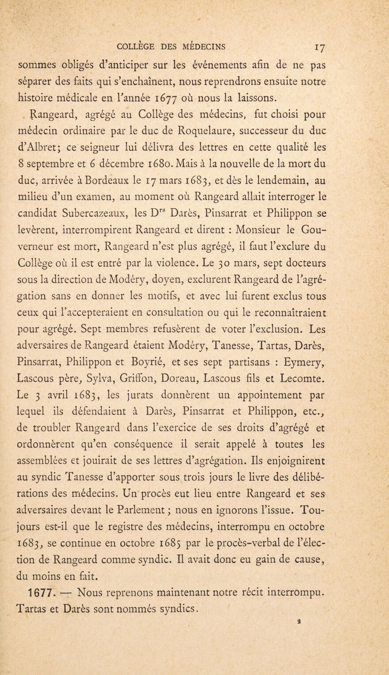 sommes obligés d’anticiper sur les événements afin de ne pas séparer des faits qui s’enchaînent, nous reprendrons ensuite notre histoire médicale en l’année 1677 où nous la laissons. Rangeard, agrégé au Collège des médecins, fut choisi pour médecin ordinaire par le duc de Roquelaure, successeur du duc d’Albret; ce seigneur lui délivra des lettres en cette qualité les 8 septembre et 6 décembre 1680. Mais à la nouvelle de la mort du duc, arrivée à Bordeaux le 17 mars 1683, et dès le lendemain, au milieu d’un examen, au moment où. Rangeard allait interroger le candidat Subercazeaux, les Drs Darès, Pinsarrat et Philippon se levèrent, interrompirent Rangeard et dirent : Monsieur le Gou- verneur est mort, Rangeard n’est plus agrégé, il faut l’exclure du Collège où il est entré par la violence. Le 30 mars, sept docteurs sous la direction de Modéry, doyen, exclurent Rangeard de l’agré- gation sans en donner les motifs, et avec lui furent exclus tous ceux qui l’accepteraient en consultation ou qui le reconnaîtraient pour agrégé. Sept membres refusèrent de voter l’exclusion. Les adversaires de Rangeard étaient Modéry, Tanesse, Tartas, Darès, Pinsarrat, Philippon et Boyrié, et ses sept partisans : Eymery, Lascous père, Sylva, Griffon, Doreau, Lascous fils et Lecomte. Le 3 avril 1683, les jurats donnèrent un appointement par lequel ils défendaient à Darès, Pinsarrat et Philippon, etc., de troubler Rangeard dans l’exercice de ses droits d’agrégé et ordonnèrent qu’en conséquence il serait appelé à toutes les assemblées et jouirait de ses lettres d’agrégation. Ils enjoignirent au syndic Tanesse d’apporter sous trois jours le livre des délibé- rations des médecins. Un procès eut lieu entre Rangeard et ses adversaires devant le Parlement ; nous en ignorons l’issue. Tou- jours est-il que le registre des médecins, interrompu en octobre 1683, se continue en octobre 1685 par le procès-verbal de l’élec- tion de Rangeard comme syndic. Il avait donc eu gain de cause, du moins en fait. 1677. — Nous reprenons maintenant notre récit interrompu. Tartas et Darès sont nommés syndics. Ü