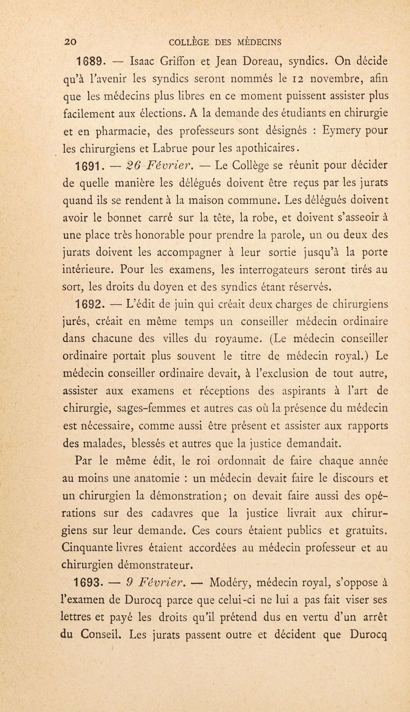 1689. — Isaac Griffon et Jean Doreau, syndics. On décide qu’à l’avenir les syndics seront nommés le 12 novembre, afin que les médecins plus libres en ce moment puissent assister plus facilement aux élections. A la demande des étudiants en chirurgie et en pharmacie, des professeurs sont désignés : Eymery pour les chirurgiens et Labrue pour les apothicaires. 1691. — 26 Février. — Le Collège se réunit pour décider de quelle manière les délégués doivent être reçus par les jurats quand ils se rendent à la maison commune. Les délégués doivent avoir le bonnet carré sur la tête, la robe, et doivent s’asseoir à une place très honorable pour prendre la parole, un ou deux des jurats doivent les accompagner à leur sortie jusqu’à la porte intérieure. Pour les examens, les interrogateurs seront tirés au sort, les droits du doyen et des syndics étant réservés. 1692. — L’édit de juin qui créait deux charges de chirurgiens jurés, créait en même temps un conseiller médecin ordinaire dans chacune des villes du royaume. (Le médecin conseiller ordinaire portait plus souvent le titre de médecin royal.) Le médecin conseiller ordinaire devait, à l’exclusion de tout autre, assister aux examens et réceptions des aspirants à l’art de chirurgie, sages-femmes et autres cas où la présence du médecin est nécessaire, comme aussi être présent et assister aux rapports des malades, blessés et autres que la justice demandait. Par le même édit, le roi ordonnait de faire chaque année au moins une anatomie : un médecin devait faire le discours et un chirurgien la démonstration; on devait faire aussi des opé- rations sur des cadavres que la justice livrait aux chirur- giens sur leur demande. Ces cours étaient publics et gratuits. Cinquante livres étaient accordées au médecin professeur et au chirurgien démonstrateur. 1693. — 9 Févi Her. — Modéry, médecin royal, s’oppose à l’examen de Durocq parce que celui-ci ne lui a pas fait viser ses lettres et payé les droits qu’il prétend dus en vertu d’un arrêt du Conseil. Les jurats passent outre et décident que Durocq