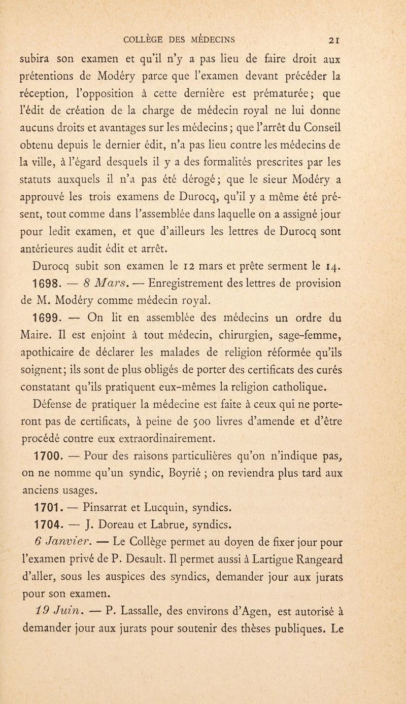 subira son examen et qu’il n’y a pas lieu de faire droit aux prétentions de Modéry parce que l’examen devant précéder la réception, l’opposition à cette dernière est prématurée; que l’édit de création de la charge de médecin royal ne lui donne aucuns droits et avantages sur les médecins ; que l’arrêt du Conseil obtenu depuis le dernier édit, n’a pas lieu contre les médecins de la ville, à l’égard desquels il y a des formalités prescrites par les statuts auxquels il n’a pas été dérogé; que le sieur Modéry a approuvé les trois examens de Durocq, qu’il y a même été pré- sent, tout comme dans l’assemblée dans laquelle on a assigné jour pour ledit examen, et que d’ailleurs les lettres de Durocq sont antérieures audit édit et arrêt. Durocq subit son examen le 12 mars et prête serment le 14. 1698. — 8 Mars. — Enregistrement des lettres de provision de M. Modéry comme médecin royal. 1699- ~ On lit en assemblée des médecins un ordre du Maire. Il est enjoint à tout médecin, chirurgien, sage-femme, apothicaire de déclarer les malades de religion réformée qu’ils soignent; ils sont de plus obligés de porter des certificats des curés constatant qu’ils pratiquent eux-mêmes la religion catholique. Défense de pratiquer la médecine est faite à ceux qui ne porte- ront pas de certificats, à peine de 500 livres d’amende et d’être procédé contre eux extraordinairement. 1700. — Pour des raisons particulières qu’on n’indique pas, on ne nomme qu’un syndic, Boyrié ; on reviendra plus tard aux anciens usages. 1701. — Pinsarrat et Lucquin, syndics. 1704. — J. Doreau et Labrue, syndics. 6 Janvier. — Le Collège permet au doyen de fixer jour pour l’examen privé de P. Desault. Il permet aussi à Lartigue Rangeard d’aller, sous les auspices des syndics, demander jour aux jurats pour son examen. 19 Juin. — P. Lassalle, des environs d’Agen, est autorisé à demander jour aux jurats pour soutenir des thèses publiques. Le