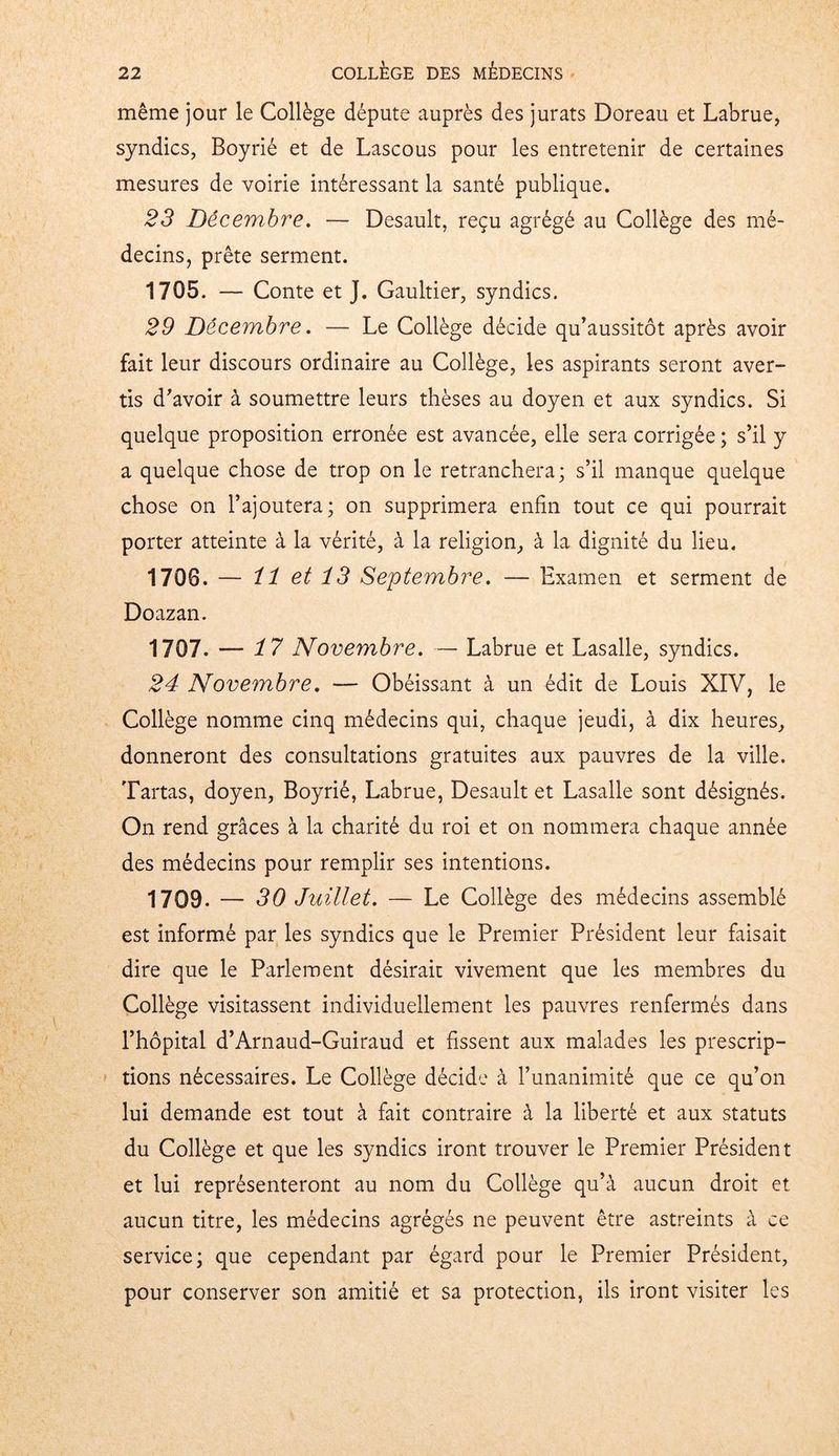 même jour le Collège députe auprès des jurats Doreau et Labrue, syndics, Boyrié et de Lascous pour les entretenir de certaines mesures de voirie intéressant la santé publique. 23 Décembre. — Desault, reçu agrégé au Collège des mé- decins, prête serment. 1705. — Conte et J. Gaultier, syndics. 29 Décembre. — Le Collège décide qu’aussitôt après avoir fait leur discours ordinaire au Collège, les aspirants seront aver- tis d'avoir à soumettre leurs thèses au doyen et aux syndics. Si quelque proposition erronée est avancée, elle sera corrigée ; s’il y a quelque chose de trop on le retranchera; s’il manque quelque chose on l’ajoutera; on supprimera enfin tout ce qui pourrait porter atteinte à la vérité, à la religion, à la dignité du lieu. 1708. — 11 et 13 Septembre. — Examen et serment de Doazan. 1707. — 17 Novembre. — Labrue et Lasalle, syndics. 24 Novembre. — Obéissant à un édit de Louis XIV, le Collège nomme cinq médecins qui, chaque jeudi, à dix heures, donneront des consultations gratuites aux pauvres de la ville. Tartas, doyen, Boyrié, Labrue, Desault et Lasalle sont désignés. On rend grâces à la charité du roi et on nommera chaque année des médecins pour remplir ses intentions. 1709. — 30 Juillet. — Le Collège des médecins assemblé est informé par les syndics que le Premier Président leur faisait dire que le Parlement désirait vivement que les membres du Collège visitassent individuellement les pauvres renfermés dans l’hôpital d’Arnaud-Guiraud et fissent aux malades les prescrip- tions nécessaires. Le Collège décide à l’unanimité que ce qu’on lui demande est tout à fait contraire à la liberté et aux statuts du Collège et que les syndics iront trouver le Premier Président et lui représenteront au nom du Collège qu’à aucun droit et aucun titre, les médecins agrégés ne peuvent être astreints à ce service; que cependant par égard pour le Premier Président, pour conserver son amitié et sa protection, ils iront visiter les