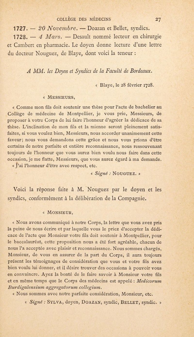 1727. — 20 Novembre. — Doazan et Bellet, syndics. 1728. — 4 Mars. — Desault nommé lecteur en chirurgie et Cambert en pharmacie. Le doyen donne lecture d’une lettre du docteur Nouguez, de Blaye, dont voici la teneur : A MM. les Doyen et Syndics de la Faculté de Bordeaux. « Blaye, le 28 février 1728. « Messieurs, « Comme mon fils doit soutenir une thèse pour Pacte de bachelier au Collège de médecine de Montpellier, je vous prie, Messieurs, de proposer à votre Corps de lui faire l’honneur d’agréer la dédicace de sa thèse. L’inclination de mon fils et la mienne seront pleinement satis- faites, si vous voulez bien, Messieurs, nous accorder unanimement cette faveur; nous vous demandons cette grâce et nous vous prions d’être certains de notre parfaite et entière reconnaissance, nous ressouvenant toujours de l’honneur que vous aurez bien voulu nous faire dans cette occasion, je me flatte, Messieurs, que vous aurez égard à ma demande. *■ « J’ai l’honneur d’être avec respect, etc. « Signé : NOUGUEZ. » Voici la réponse faite à M. Nouguez par le doyen et les syndics, conformément à la délibération de la Compagnie. « Monsieur, « Nous avons communiqué à notre Corps, la lettre que vous avez pris la peine de nous écrire et par laquelle vous le priez d’accepter la dédi- cace de l’acte que Monsieur votre fils doit soutenir à Montpellier, pour le baccalauréat, cette proposition nous a été fort agréable, chacun de nous l’a acceptée avec plaisir et reconnaissance. Nous sommes chargés, Monsieur, de vous en assurer de la part du Corps, il aura toujours présent les témoignages de considération que vous et votre fils avez bien voulu lui donner, et il désire trouver des occasions à pouvoir vous en convaincre. Ayez la bonté de le faire savoir à Monsieur votre fils et en même temps que le Corps des médecins est appelé : Medicorum Burdigalensium aggregatorum collegium. « Nous sommes avec notre parfaite considération, Monsieur, etc. « Signé : Sylva, doyen, Doazan, syndic, Bellet, syndic. »