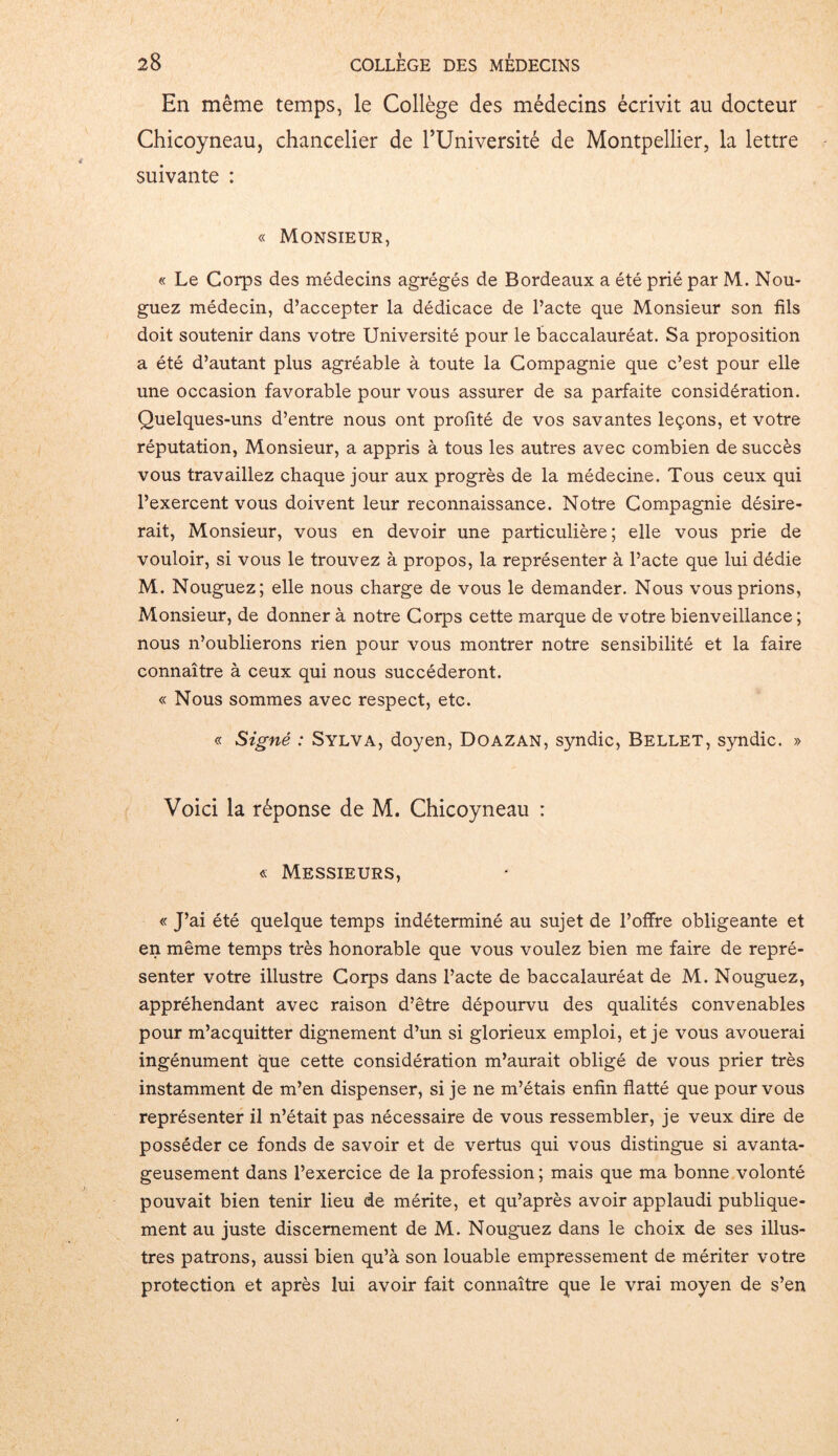En même temps, le Collège des médecins écrivit au docteur Chicoyneau, chancelier de PUniversité de Montpellier, la lettre suivante : « Monsieur, « Le Corps des médecins agrégés de Bordeaux a été prié par M. Nou- guez médecin, d’accepter la dédicace de l’acte que Monsieur son fils doit soutenir dans votre Université pour le baccalauréat. Sa proposition a été d’autant plus agréable à toute la Compagnie que c’est pour elle une occasion favorable pour vous assurer de sa parfaite considération. Quelques-uns d’entre nous ont profité de vos savantes leçons, et votre réputation, Monsieur, a appris à tous les autres avec combien de succès vous travaillez chaque jour aux progrès de la médecine. Tous ceux qui l’exercent vous doivent leur reconnaissance. Notre Compagnie désire- rait, Monsieur, vous en devoir une particulière; elle vous prie de vouloir, si vous le trouvez à propos, la représenter à l’acte que lui dédie M. Nouguez; elle nous charge de vous le demander. Nous vous prions, Monsieur, de donner à notre Corps cette marque de votre bienveillance ; nous n’oublierons rien pour vous montrer notre sensibilité et la faire connaître à ceux qui nous succéderont. « Nous sommes avec respect, etc. « Signé : Sylva, doyen, Doazan, syndic, Bellet, syndic. » Voici la réponse de M. Chicoyneau : « Messieurs, « J’ai été quelque temps indéterminé au sujet de l’offre obligeante et en même temps très honorable que vous voulez bien me faire de repré- senter votre illustre Corps dans l’acte de baccalauréat de M. Nouguez, appréhendant avec raison d’être dépourvu des qualités convenables pour m’acquitter dignement d’un si glorieux emploi, et je vous avouerai ingénument que cette considération m’aurait obligé de vous prier très instamment de m’en dispenser, si je ne m’étais enfin flatté que pour vous représenter il n’était pas nécessaire de vous ressembler, je veux dire de posséder ce fonds de savoir et de vertus qui vous distingue si avanta- geusement dans l’exercice de la profession ; mais que ma bonne volonté pouvait bien tenir lieu de mérite, et qu’après avoir applaudi publique- ment au juste discernement de M. Nouguez dans le choix de ses illus- tres patrons, aussi bien qu’à son louable empressement de mériter votre protection et après lui avoir fait connaître que le vrai moyen de s’en