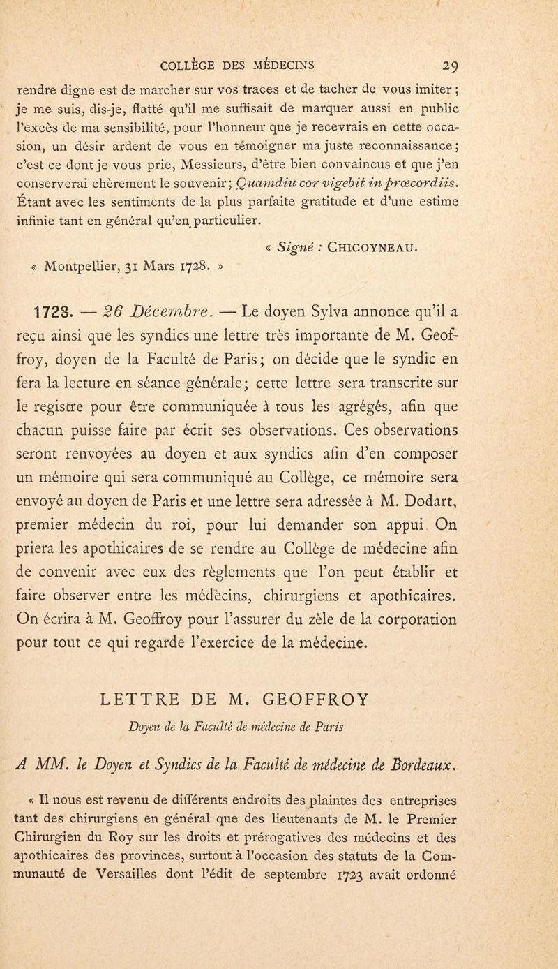 rendre digne est de marcher sur vos traces et de tacher de vous imiter ; je me suis, dis-je, flatté qu’il me suffisait de marquer aussi en public l’excès de ma sensibilité, pour l’honneur que je recevrais en cette occa- sion, un désir ardent de vous en témoigner ma juste reconnaissance; c’est ce dont je vous prie, Messieurs, d’être bien convaincus et que j’en conserverai chèrement le souvenir; Quamdiu cor vigebit in prœcordiis. Étant avec les sentiments de la plus parfaite gratitude et d’une estime infinie tant en général qu’en particulier. « Signé : Chicoyneau. « Montpellier, 31 Mars 1728. » 1728. — 26 Décembre. — Le doyen Sylva annonce qu’il a reçu ainsi que les syndics une lettre très importante de M. Geof- froy, doyen de la Faculté de Paris ; on décide que le syndic en fera la lecture en séance générale; cette lettre sera transcrite sur le registre pour être communiquée à tous les agrégés, afin que chacun puisse faire par écrit ses observations. Ces observations seront renvoyées au doyen et aux syndics afin d’en composer un mémoire qui sera communiqué au Collège, ce mémoire sera envoyé au doyen de Paris et une lettre sera adressée à M. Dodart, premier médecin du roi, pour lui demander son appui On priera les apothicaires de se rendre au Collège de médecine afin de convenir avec eux des règlements que l’on peut établir et faire observer entre les médecins, chirurgiens et apothicaires. On écrira à M. Geoffroy pour l’assurer du zèle de la corporation pour tout ce qui regarde l’exercice de la médecine. LETTRE DE M. GEOFFROY Doyen de la Faculté de médecine de Paris A MM. le Doyen et Syndics de la Faculté de médecine de Bordeaux. « Il nous est revenu de différents endroits des plaintes des entreprises tant des chirurgiens en général que des lieutenants de M. le Premier Chirurgien du Roy sur les droits et prérogatives des médecins et des apothicaires des provinces, surtout à l’occasion des statuts de la Com- munauté de Versailles dont l’édit de septembre 1723 avait ordonné