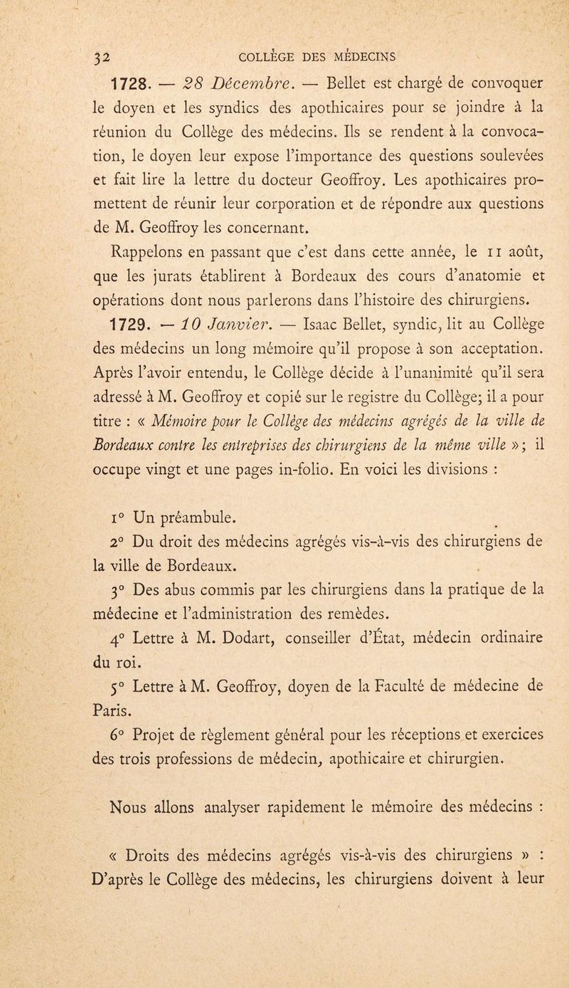 1728. — 28 Décembre. — Bellet est chargé de convoquer le doyen et les syndics des apothicaires pour se joindre à la réunion du Collège des médecins. Ils se rendent à la convoca- tion, le doyen leur expose l’importance des questions soulevées et fait lire la lettre du docteur Geoffroy. Les apothicaires pro- mettent de réunir leur corporation et de répondre aux questions de M. Geoffroy les concernant. Rappelons en passant que c’est dans cette année, le 11 août, que les jurats établirent à Bordeaux des cours d’anatomie et opérations dont nous parlerons dans l’histoire des chirurgiens. 1729. — 10 Janvier. — Isaac Bellet, syndic, lit au Collège des médecins un long mémoire qu’il propose à son acceptation. Après l’avoir entendu, le Collège décide à l’unanimité qu’il sera adressé à M. Geoffroy et copié sur le registre du Collège; il a pour titre : « Mémoire pour le Collège des médecins agrégés de la ville de Bordeaux contre les entreprises des chirurgiens de la même ville » ; il occupe vingt et une pages in-folio. En voici les divisions : i° Un préambule. 2° Du droit des médecins agrégés vis-à-vis des chirurgiens de la ville de Bordeaux. 3° Des abus commis par les chirurgiens dans la pratique de la médecine et l’administration des remèdes. 4° Lettre à M. Dodart, conseiller d’État, médecin ordinaire du roi. 5° Lettre àM. Geoffroy, doyen de la Faculté de médecine de Paris. 6° Projet de règlement général pour les réceptions et exercices des trois professions de médecin,, apothicaire et chirurgien. Nous allons analyser rapidement le mémoire des médecins : « Droits des médecins agrégés vis-à-vis des chirurgiens » : D’après le Collège des médecins, les chirurgiens doivent à leur