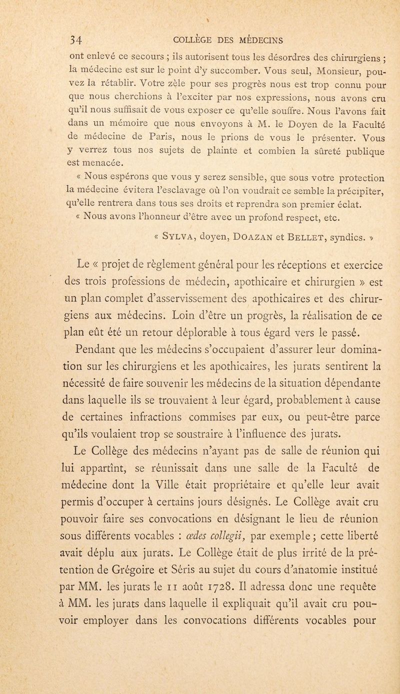 ont enlevé ce secours ; ils autorisent tous les désordres des chirurgiens ; la médecine est sur le point d’y succomber. Vous seul, Monsieur, pou- vez la rétablir. Votre zèle pour ses progrès nous est trop connu pour que nous cherchions à l’exciter par nos expressions, nous avons cru qu’il nous suffisait de vous exposer ce qu’elle souffre. Nous l’avons fait dans un mémoire que nous envoyons à M. le Doyen de la Faculté de médecine de Paris, nous le prions de vous le présenter. Vous y verrez tous nos sujets de plainte et combien la sûreté publique est menacée. « Nous espérons que vous y serez sensible, que sous votre protection la médecine évitera l’esclavage où l’on voudrait ce semble la précipiter, qu’elle rentrera dans tous ses droits et reprendra son premier éclat. « Nous avons l’honneur d’être avec un profond respect, etc. « Sylva, doyen, Doazan et Bellet, syndics. '> Le « projet de règlement général pour les réceptions et exercice des trois professions de médecin, apothicaire et chirurgien » est un plan complet d’asservissement des apothicaires et des chirur- giens aux médecins. Loin d’être un progrès, la réalisation de ce plan eût été un retour déplorable à tous égard vers le passé. Pendant que les médecins s’occupaient d’assurer leur domina- tion sur les chirurgiens et les apothicaires, les jurats sentirent la nécessité de faire souvenir les médecins de la situation dépendante dans laquelle ils se trouvaient à leur égard, probablement à cause de certaines infractions commises par eux, ou peut-être parce qu’ils voulaient trop se soustraire à l’influence des jurats. Le Collège des médecins n’ayant pas de salle de réunion qui lui appartînt, se réunissait dans une salle de la Faculté de médecine dont la Ville était propriétaire et qu’elle leur avait permis d’occuper à certains jours désignés. Le Collège avait cru pouvoir faire ses convocations en désignant le lieu de réunion sous différents vocables : cédés collegii, par exemple ; cette liberté avait déplu aux jurats. Le Collège était de plus irrité de la pré- tention de Grégoire et Séris au sujet du cours d’anatomie institué par MM. les jurats le n août 1728. Il adressa donc une requête à MM. les jurats dans laquelle il expliquait qu’il avait cru pou- voir employer dans les convocations différents vocables pour