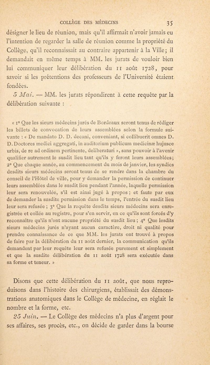désigner le lieu de réunion, mais qu’il affirmait n’avoir jamais eu l’intention de regarder la salle de réunion comme la propriété du Collège, qu’il reconnaissait au contraire appartenir à la Ville; il demandait en même temps à MM. les jurats de vouloir bien lui communiquer leur délibération du n août 1728, pour savoir si les prétentions des professeurs de l’Université étaient fondées. 5 Mai. — MM. les jurats répondirent à cette requête par la délibération suivante : « i° Que les sieurs médecins jurés de Bordeaux seront tenus de rédiger les billets de convocation de leurs assemblées selon la formule sui- vante : « De mandato D. D. decani, conveniant, si collibuerit omnes D. D. Doctores medici aggregati, in auditorium publicurn medicinæ hujusce urbis, de re ad ordinem pertinente, deliberaturi », sans pouvoir à Pavenir qualifier autrement le susdit lieu tant qu’ils y feront leurs assemblées ; 2° Que chaque année, au commencement du mois de janvier, les syndics desdits sieurs médecins seront tenus de se rendre dans la chambre du conseil de l’Hôtel de ville, pour y demander la permission de continuer leurs assemblées dans le susdit lieu pendant l’année, laquelle permission leur sera renouvelée, s’il est ainsi jugé à propos ; et faute par eux de demander la susdite permission dans le temps, l’entrée du susdit lieu leur sera refusée ; 30 Que la requête desdits sieurs médecins sera enre- gistrée et collée au registre, pour s’en servir, en ce qu’ils sont forcés d’y reconnaître qu’ils n’ont aucune propriété du susdit lieu ; 40 Que lesdits sieurs médecins jurés n’ayant aucun caractère, droit ni qualité pour prendre connaissance de ce que MM. les jurats ont trouvé à propos de faire par la délibération du 11 août dernier, la communication qu’ils demandent par leur requête leur sera refusée purement et simplement et que la susdite délibération du 11 août 1728 sera exécutée dans sa forme et teneur. » Disons que cette délibération du n août, que nous repro- duisons dans l’histoire des chirurgiens, établissait des démons- trations anatomiques dans le Collège de médecine, en réglait le nombre et la forme, etc. 25 Juin. — Le Collège des médecins n’a plus d’argent pour ses affaires, ses procès, etc., on décide de garder dans la bourse