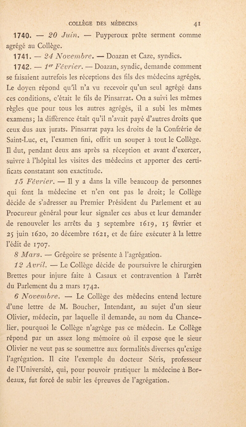 1740. — 20 Juin. — Puyperoux prête serment comme agrégé au Collège. 1741. — 24 Novembre. *— Doazan et Caze, syndics. 1742. — 1er Février. — Doazan, syndic, demande comment se faisaient autrefois les réceptions des fils des médecins agrégés. Le doyen répond qu'il n’a vu recevoir qu’un seul agrégé dans ces conditions, c’était le fils de Pinsarrat. On a suivi les mêmes règles que pour tous les autres agrégés, il a subi les mêmes examens; la différence était qu’il n’avait payé d’autres droits que ceux dus aux jurats. Pinsarrat paya les droits de la Confrérie de Saint-Luc, et, l’examen fini, offrit un souper à tout le Collège. Il dut, pendant deux ans après sa réception et avant d’exercer, suivre à l’hôpital les visites des médecins et apporter des certi- ficats constatant son exactitude. 15 Février. — Il y a dans la ville beaucoup de personnes qui font la médecine et n’en ont pas le droit; le Collège décide de s’adresser au Premier Président du Parlement et au Procureur général pour leur signaler ces abus et leur demander de renouveler les arrêts du 3 septembre 1619, 15 février et 25 juin 1620, 20 décembre 1621, et de faire exécuter à la lettre l’édit de 1707. 8 Mars. — Grégoire se présente à l’agrégation. 12 Avril. — Le Collège décide de poursuivre le chirurgien Brettes pour injure faite à Casaux et contravention à l’arrêt du Parlement du 2 mars 1742. 6 Novembre. — Le Collège des médecins entend lecture d’une lettre de M. Boucher, Intendant, au sujet d’un sieur Olivier, médecin, par laquelle il demande, au nom du Chance- lier, pourquoi le Collège n’agrège pas ce médecin. Le Collège répond par un assez long mémoire où il expose que le sieur Olivier ne veut pas se soumettre aux formalités diverses qu’exige l’agrégation. Il cite l’exemple du docteur Séris, professeur de l’Université, qui, pour pouvoir pratiquer la médecine à Bor- deaux, fut forcé de subir les épreuves de l’agrégation.