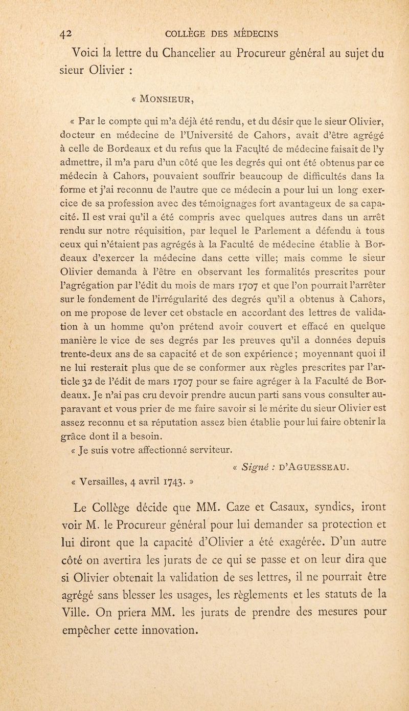 Voici la lettre du Chancelier au Procureur général au sujet du sieur Olivier : « Monsieur, « Par le compte qui m’a déjà été rendu, et du désir que le sieur Olivier, docteur en médecine de l’Université de Cahors, avait d’être agrégé à celle de Bordeaux et du refus que la Faculté de médecine faisait de l’y admettre, il m’a paru d’un côté que les degrés qui ont été obtenus par ce médecin à Cahors, pouvaient souffrir beaucoup de difficultés dans la forme et j’ai reconnu de l’autre que ce médecin a pour lui un long exer- cice de sa profession avec des témoignages fort avantageux de sa capa- cité. Il est vrai qu’il a été compris avec quelques autres dans un arrêt rendu sur notre réquisition, par lequel le Parlement a défendu à tous ceux qui n’étaient pas agrégés à la Faculté de médecine établie à Bor- deaux d’exercer la médecine dans cette ville; mais comme le sieur Olivier demanda à l’être en observant les formalités prescrites pour l’agrégation par l’édit du mois de mars 1707 et que l’on pourrait l’arrêter sur le fondement de l’irrégularité des degrés qu’il a obtenus à Cahors, on me propose de lever cet obstacle en accordant des lettres de valida- tion à un homme qu’on prétend avoir couvert et effacé en quelque manière le vice de ses degrés par les preuves qu’il a données depuis trente-deux ans de sa capacité et de son expérience ; moyennant quoi il ne lui resterait plus que de se conformer aux règles prescrites par l’ar- ticle 32 de l’édit de mars 1707 pour se faire agréger à la Faculté de Bor- deaux. Je n’ai pas cru devoir prendre aucun parti sans vous consulter au- paravant et vous prier de me faire savoir si le mérite du sieur Olivier est assez reconnu et sa réputation assez bien établie pour lui faire obtenir la grâce dont il a besoin. « Je suis votre affectionné serviteur. « Signé : d’Aguesseau. « Versailles, 4 avril 1743. » Le Collège décide que MM. Caze et Casaux, syndics, iront voir M. le Procureur général pour lui demander sa protection et lui diront que la capacité d’Olivier a été exagérée. D’un autre côté 011 avertira les jurats de ce qui se passe et on leur dira que si Olivier obtenait la validation de ses lettres, il ne pourrait être agrégé sans blesser les usages, les règlements et les statuts de la Ville. O11 priera MM. les jurats de prendre des mesures pour empêcher cette innovation.