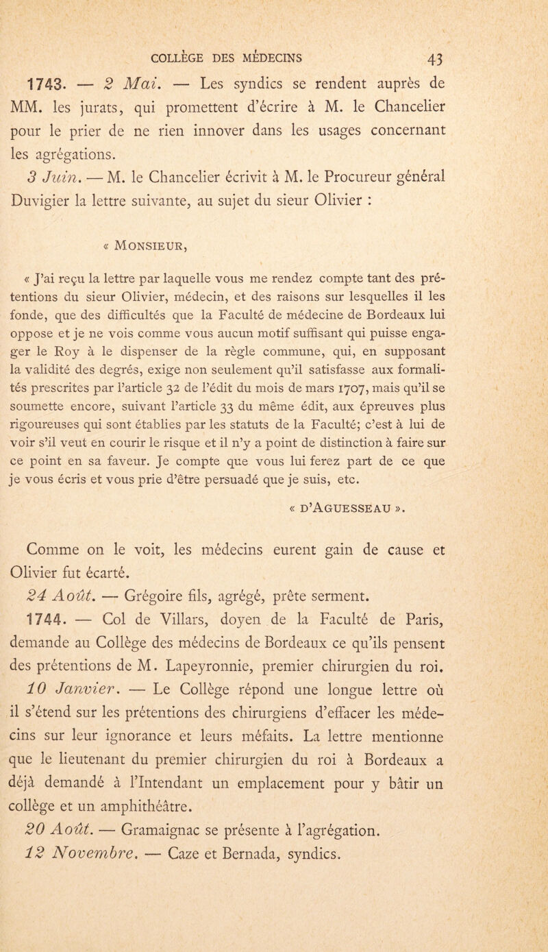 1743. — 2 Mai. — Les syndics se rendent auprès de MM. les jurats, qui promettent d’écrire à M. le Chancelier pour le prier de ne rien innover dans les usages concernant les agrégations. 3 Juin. — M. le Chancelier écrivit à M. le Procureur général Duvigier la lettre suivante, au sujet du sieur Olivier : « Monsieur, « J’ai reçu la lettre par laquelle vous me rendez compte tant des pré- tentions du sieur Olivier, médecin, et des raisons sur lesquelles il les fonde, que des difficultés que la Faculté de médecine de Bordeaux lui oppose et je ne vois comme vous aucun motif suffisant qui puisse enga- ger le Roy à le dispenser de la règle commune, qui, en supposant la validité des degrés, exige non seulement qu’il satisfasse aux formali- tés prescrites par l’article 32 de l’édit du mois de mars 1707, mais qu’il se soumette encore, suivant l’article 33 du même édit, aux épreuves plus rigoureuses qui sont établies par les statuts de la Faculté; c’est à lui de voir s’il veut en courir le risque et il 11’y a point de distinction à faire sur ce point en sa faveur. Je compte que vous lui ferez part de ce que je vous écris et vous prie d’être persuadé que je suis, etc. « d’Aguesseau ». Comme on le voit, les médecins eurent gain de cause et Olivier fut écarté. 24 Août. — Grégoire fils, agrégé, prête serment. 1744. — Col de Villars, doyen de la Faculté de Paris, demande au Collège des médecins de Bordeaux ce qu’ils pensent des prétentions de M. Lapeyronnie, premier chirurgien du roi. 10 Janvier. — Le Collège répond une longue lettre où il s’étend sur les prétentions des chirurgiens d’effacer les méde- cins sur leur ignorance et leurs méfaits. La lettre mentionne que le lieutenant du premier chirurgien du roi à Bordeaux a déjà demandé à l’Intendant un emplacement pour y bâtir un collège et un amphithéâtre. 20 Août. — Gramaignac se présente à l’agrégation. 12 Novembre. — Gaze et Bernada, syndics.