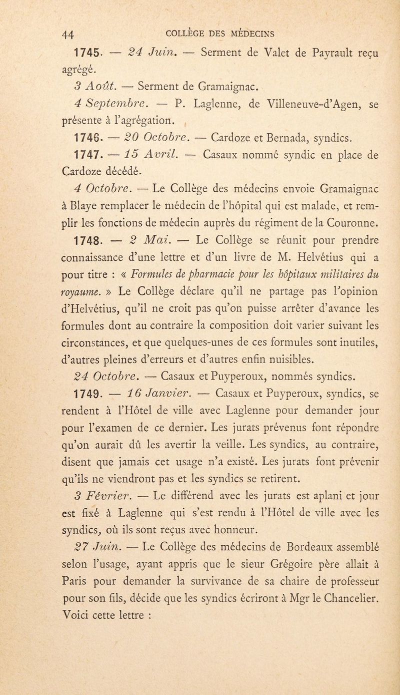 1745- — 24 Juin. — Serment de Valet de Payrault reçu agrégé. 3 Août. — Serment de Gramaignac. 4 Septembre. — P. Laglenne, de Villeneuve-d’Agen, se présente à l’agrégation. 1740. — 20 Octobre. — Cardoze et Bernada, syndics. 1747. — 75 Avril. — Casaux nommé syndic en place de Cardoze décédé. 4 Octobre. — Le Collège des médecins envoie Gramaignac à Blaye remplacer le médecin de l’hôpital qui est malade, et rem- plir les fonctions de médecin auprès du régiment de la Couronne. 1748- — 2 Mai. — Le Collège se réunit pour prendre connaissance d’une lettre et d’un livre de M. Helvétius qui a pour titre : « Formules de pharmacie pour les hôpitaux militaires du royaume. » Le Collège déclare qu’il ne partage pas l’opinion d’Helvétius, qu’il ne croit pas qu’on puisse arrêter d’avance les formules dont au contraire la composition doit varier suivant les circonstances, et que quelques-unes de ces formules sont inutiles, d’autres pleines d’erreurs et d’autres enfin nuisibles. 24 Octobre. — Casaux etPuyperoux, nommés syndics. 1749. — 76' Janvier. — Casaux et Puyperoux, syndics, se rendent à l’Hôtel de ville avec Laglenne pour demander jour pour l’examen de ce dernier. Les jurats prévenus font répondre qu’on aurait dû les avertir la veille. Les syndics, au contraire, disent que jamais cet usage n’a existé. Les jurats font prévenir qu’ils ne viendront pas et les syndics se retirent. 3 Février. — Le différend avec les jurats est aplani et jour est fixé à Laglenne qui s’est rendu à l’Hôtel de ville avec les syndics, où ils sont reçus avec honneur. 27 Juin. — Le Collège des médecins de Bordeaux assemblé selon l’usage, ayant appris que le sieur Grégoire père allait à Paris pour demander la survivance de sa chaire de professeur pour son fils, décide que les syndics écriront à Mgr le Chancelier. Voici cette lettre :