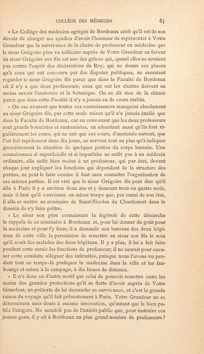 « Le Collège des médecins agrégés de Bordeaux croit qu’il est de son devoir de charger ses syndics d’avoir l’honneur de représenter à Votre Grandeur que la survivance de la chaire de professeur en médecine que le sieur Grégoire père va solliciter auprès de Votre Grandeur en faveur du sieur Grégoire son fils est une des grâces qui, quand elles ne seraient pas contre l’esprit des déclarations du Roy, qui ne donne ces places qu’à ceux qui ont concouru par des disputes publiques, ne sauraient regarder le sieur Grégoire fils parce que dans la Faculté de Bordeaux où il n’y a que deux professeurs, ceux qui ont les chaires doivent au moins savoir l’anatomie et la botanique. On ne dit rien de la chimie parce que dans cette Faculté il n’y a jamais eu de cours établis. « On ose avancer que toutes ces connaissances manquent absolument au sieur Grégoire fils, par cette seule raison qu’il n’a jamais étudié que dans la Faculté de Bordeaux, car en convenant que les deux professeurs sont grands botanistes et anatomistes, en admettant aussi qu’ils font ré- gulièrement les cours, qui ne sait que ces cours, d’anatomie surtout, que l’on fait rapidement dans dix jours, ne servent tout au plus qu’à indiquer grossièrement la situation de quelques parties du corps humain. Une connaissance si superficielle et si imparfaite ne suffit pas à un médecin ordinaire, elle suffit bien moins à un professeur, qui par état, devant chaque jour expliquer les fonctions qui dépendent de la structure des parties, ne peut le faire comme il faut sans connaître l’organisation de ces mêmes parties. Il est vrai que le sieur Grégoire fils peut dire qu’il alla à Paris il y a environ deux ans et y demeura trois ou quatre mois, mais il faut qu’il convienne en même temps que, par ennui de son état, il alla se mettre au séminaire de Saint-Nicolas du Chardonnet dans le dessein de s’y faire prêtre. « Le sieur son père connaissant la légèreté de cette démarche le rappela de ce séminaire à Bordeaux et, pour lui donner du goût pour la médecine et pour l’y fixer, il a demandé aux bureaux des deux hôpi- taux de cette ville la permission de remettre au sieur son fils le soin qu’il avait des malades des deux hôpitaux. U y a plus, il lui a fait faire pendant cette année les fonctions de professeur; il ne saurait pour excu- ser cette conduite alléguer des infirmités, puisque nous l’avons vu pen- dant tout ce temps-là pratiquer la médecine dans la ville et les fau- bourgs et même à la camp âge, à dix lieues de distance. « Il n’a donc eu d’autre motif que celui de pouvoir remettre entre les mains des grandes protections qu’il se flatte d’avoir auprès de Votre Grandeur, un prétexte de lui demander sa survivance, et c’est la grande raison du voyage qu’il fait présentement à Paris. Votre Grandeur ne se déteiminera sans doute à aucune innovation, qu’autant que le bien pu- blic l’exigera. Ne serait-il pas de l’intérêt public que, pour instruire ces jeunes gens, il y ait à Bordeaux un plus grand nombre de professeurs ?