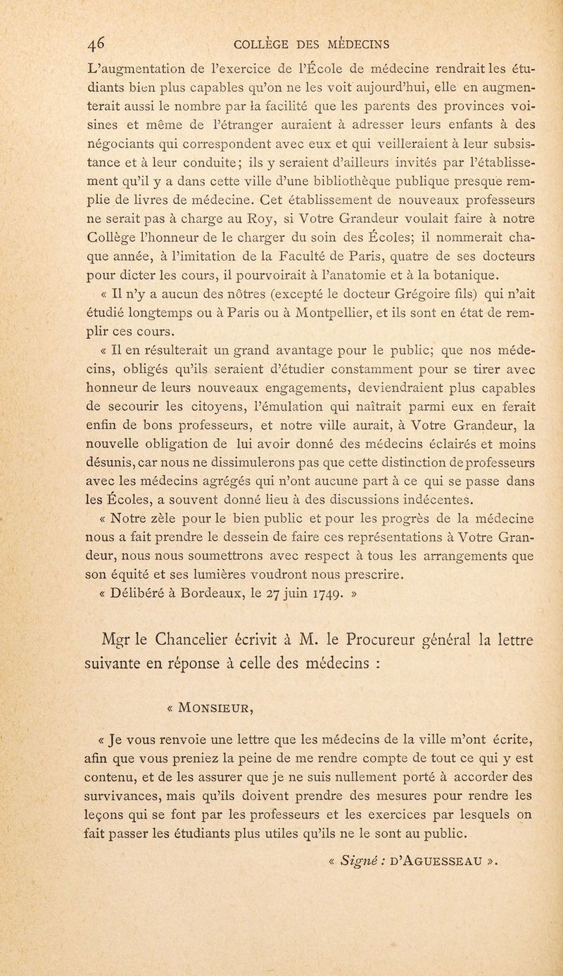 L’augmentation de l’exercice de l’École de médecine rendrait les étu- diants bien plus capables qu’on ne les voit aujourd’hui, elle en augmen- terait aussi le nombre par la facilité que les parents des provinces voi- sines et même de l’étranger auraient à adresser leurs enfants à des négociants qui correspondent avec eux et qui veilleraient à leur subsis- tance et à leur conduite; ils y seraient d’ailleurs invités par l’établisse- ment qu’il y a dans cette ville d’une bibliothèque publique presque rem- plie de livres de médecine. Cet établissement de nouveaux professeurs ne serait pas à charge au Roy, si Votre Grandeur voulait faire à notre Collège l’honneur de le charger du soin des Écoles; il nommerait cha- que année, à l’imitation de la Faculté de Paris, quatre de ses docteurs pour dicter les cours, il pourvoirait à l’anatomie et à la botanique. « Il n’y a aucun des nôtres (excepté le docteur Grégoire fils) qui n’ait étudié longtemps ou à Paris ou à Montpellier, et ils sont en état de rem- plir ces cours. « Il en résulterait un grand avantage pour le public; que nos méde- cins, obligés qu’ils seraient d’étudier constamment pour se tirer avec honneur de leurs nouveaux engagements, deviendraient plus capables de secourir les citoyens, l’émulation qui naîtrait parmi eux en ferait enfin de bons professeurs, et notre ville aurait, à Votre Grandeur, la nouvelle obligation de lui avoir donné des médecins éclairés et moins désunis, car nous ne dissimulerons pas que cette distinction de professeurs avec les médecins agrégés qui n’ont aucune part à ce qui se passe dans les Écoles, a souvent donné lieu à des discussions indécentes. « Notre zèle pour le bien public et pour les progrès de la médecine nous a fait prendre le dessein de faire ces représentations à Votre Gran- deur, nous nous soumettrons avec respect à tous les arrangements que son équité et ses lumières voudront nous prescrire. « Délibéré à Bordeaux, le 27 juin 1749. » Mgr le Chancelier écrivit à M. le Procureur général la lettre suivante en réponse à celle des médecins : « Monsieur, « Je vous renvoie une lettre que les médecins de la ville m’ont écrite, afin que vous preniez la peine de me rendre compte de tout ce qui y est contenu, et de les assurer que je ne suis nullement porté à accorder des survivances, mais qu’ils doivent prendre des mesures pour rendre les leçons qui se font par les professeurs et les exercices par lesquels on fait passer les étudiants plus utiles qu’ils ne le sont au public. « Signé : d’Aguesseau ».