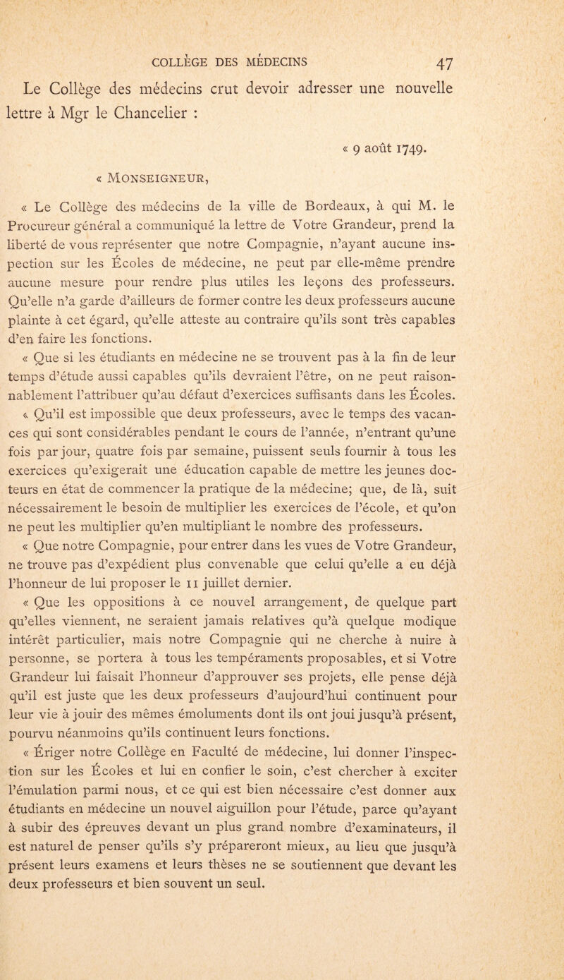 Le Collège des médecins crut devoir adresser une nouvelle lettre à Mgr le Chancelier : « Monseigneur, « 9 août 1749. « Le Collège des médecins de la ville de Bordeaux, à qui M. le Procureur général a communiqué la lettre de Votre Grandeur, prend la liberté de vous représenter que notre Compagnie, n’ayant aucune ins- pection sur les Écoles de médecine, ne peut par elle-même prendre aucune mesure pour rendre plus utiles les leçons des professeurs. Qu’elle n’a garde d’ailleurs de former contre les deux professeurs aucune plainte à cet égard, qu’elle atteste au contraire qu’ils sont très capables d’en faire les fonctions. « Que si les étudiants en médecine ne se trouvent pas à la fin de leur temps d’étude aussi capables qu’ils devraient l’être, on ne peut raison- nablement l’attribuer qu’au défaut d’exercices suffisants dans les Écoles. <-> Qu’il est impossible que deux professeurs, avec le temps des vacan- ces qui sont considérables pendant le cours de l’année, n’entrant qu’une fois par jour, quatre fois par semaine, puissent seuls fournir à tous les exercices qu’exigerait une éducation capable de mettre les jeunes doc- teurs en état de commencer la pratique de la médecine; que, de là, suit nécessairement le besoin de multiplier les exercices de l’école, et qu’on ne peut les multiplier qu’en multipliant le nombre des professeurs. « Que notre Compagnie, pour entrer dans les vues de Votre Grandeur, ne trouve pas d’expédient plus convenable que celui qu’elle a eu déjà l’honneur de lui proposer le 11 juillet dernier. « Que les oppositions à ce nouvel arrangement, de quelque part qu’elles viennent, ne seraient jamais relatives qu’à quelque modique intérêt particulier, mais notre Compagnie qui ne cherche à nuire à personne, se portera à tous les tempéraments proposables, et si Votre Grandeur lui faisait l’honneur d’approuver ses projets, elle pense déjà qu’il est juste que les deux professeurs d’aujourd’hui continuent pour leur vie à jouir des mêmes émoluments dont ils ont joui jusqu’à présent, pourvu néanmoins qu’ils continuent leurs fonctions. « Ériger notre Collège en Faculté de médecine, lui donner l’inspec- tion sur les Écoles et lui en confier le soin, c’est chercher à exciter l’émulation parmi nous, et ce qui est bien nécessaire c’est donner aux étudiants en médecine un nouvel aiguillon pour l’étude, parce qu’ayant à subir des épreuves devant un plus grand nombre d’examinateurs, il est naturel de penser qu’ils s’y prépareront mieux, au lieu que jusqu’à présent leurs examens et leurs thèses ne se soutiennent que devant les deux professeurs et bien souvent un seul.