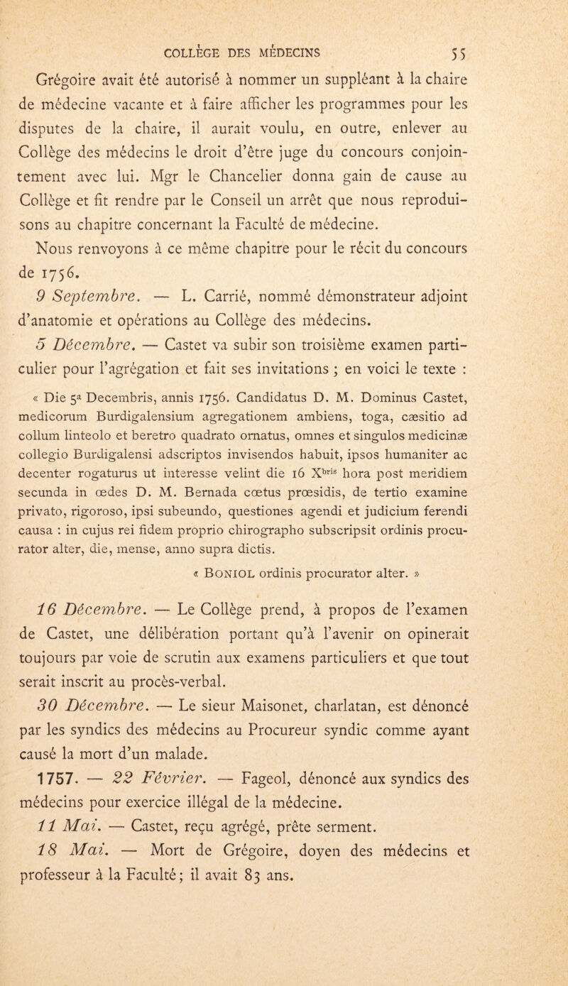 Grégoire avait été autorisé à nommer un suppléant à la chaire de médecine vacante et à faire afficher les programmes pour les disputes de la chaire, il aurait voulu, en outre, enlever au Collège des médecins le droit d’être juge du concours conjoin- tement avec lui. Mgr le Chancelier donna gain de cause au Collège et fît rendre par le Conseil un arrêt que nous reprodui- sons au chapitre concernant la Faculté de médecine. Nous renvoyons à ce même chapitre pour le récit du concours de 1756. 9 Septembre. — L. Carrié, nommé démonstrateur adjoint d’anatomie et opérations au Collège des médecins. 5 Décembre. — Castet va subir son troisième examen parti- culier pour l’agrégation et fait ses invitations ; en voici le texte : « Die 5a Decembris, annis 1756. Candidatus D. M. Bominus Castet, medicorum Burdigalensium agregationem ambiens, toga, cæsitio ad collum linteolo et beretro quadrato omatus, omnes et singulos medicinæ collegio Burdigalensi adscriptos invisendos habuit, ipsos humaniter ac decenter rogaturus ut interesse velint die 16 Xbris hora post meridiem secunda in œdes D. M. Bernada cœtus prœsidis, de tertio examine privato, rigoroso, ipsi subeundo, questiones agendi et judicium ferendi causa : in cujus rei fidem proprio chirographo subscripsit ordinis procu- rator alter, die, mense, anno supra dictis. « Boniol ordinis procurator alter. » 16 Décembre. — Le Collège prend, à propos de l’examen de Castet, une délibération portant qu’à l’avenir on opinerait toujours par voie de scrutin aux examens particuliers et que tout serait inscrit au procès-verbal. 30 Décembre. — Le sieur Maisonet, charlatan, est dénoncé par les syndics des médecins au Procureur syndic comme ayant causé la mort d’un malade. 1757. — 22 Février. — Fageol, dénoncé aux syndics des médecins pour exercice illégal de la médecine. il Mai. — Castet, reçu agrégé, prête serment. 18 Mai. — Mort de Grégoire, doyen des médecins et professeur à la Faculté; il avait 83 ans.