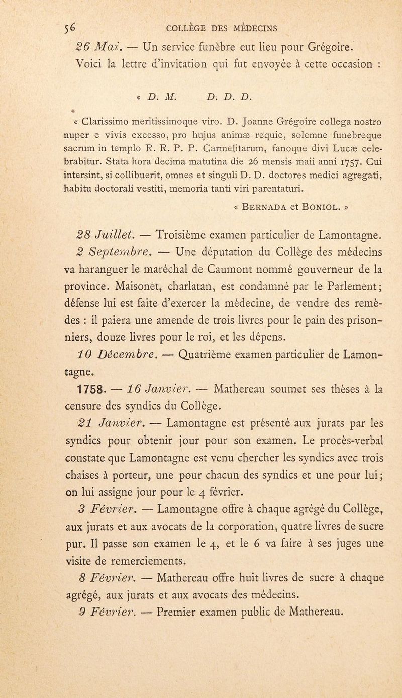 26 Mai. — Un service funèbre eut lieu pour Grégoire. Voici la lettre d’invitation qui fut envoyée à cette occasion : « D. M. D. D. D. & « Clarissimo meritissimoque viro. D. Joanne Grégoire collega nostro nuper e vivis excesso, pro hujus animæ requie, solemne funebreque sacrum in templo R. R. P. P. Carmelitarum, fanoque divi Lucæ cele- brabitur. Stata hora décima matutina die 26 mensis maii anni 1757. Cui intersint, si collibuerit, omnes et singuli D. D. doctores medici agregati, habitu doctorali vestiti, memoria tanti viri parentaturi. « Bernada et Boniol. » 28 Juillet. — Troisième examen particulier de Lamontagne. 2 Septembre. — Une députation du Collège des médecins va haranguer le maréchal de Caumont nommé gouverneur de la province. Maisonet, charlatan, est condamné par le Parlement; défense lui est faite d’exercer la médecine, de vendre des remè- des : il paiera une amende de trois livres pour le pain des prison- niers, douze livres pour le roi, et les dépens. 10 Décembre. — Quatrième examen particulier de Lamon- tagne. 1758. — 16 Janvier. — Mathereau soumet ses thèses à la censure des syndics du Collège. 21 Janvier. — Lamontagne est présenté aux jurats par les syndics pour obtenir jour pour son examen. Le procès-verbal constate que Lamontagne est venu chercher les syndics avec trois chaises à porteur, une pour chacun des syndics et une pour lui ; on lui assigne jour pour le 4 février. 3 Février. — Lamontagne offre à chaque agrégé du Collège, aux jurats et aux avocats de la corporation, quatre livres de sucre pur. Il passe son examen le 4, et le 6 va faire à ses juges une visite de remerciements. 8 Février. — Mathereau offre huit livres de sucre à chaque agrégé, aux jurats et aux avocats des médecins.