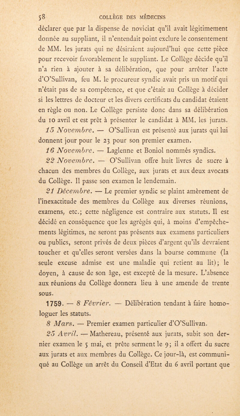 déclarer que par la dispense de noviciat qu’il avait légitimement donnée au suppliant, il n’entendait point exclure le consentement de MM. les jurats qui ne désiraient aujourd’hui que cette pièce pour recevoir favorablement le suppliant. Le Collège décide qu’il n’a rien à ajouter à sa délibération, que pour arrêter l’acte d’O’Sullivan, feu M. le procureur syndic avait pris un motif qui n’était pas de sa compétence, et que c’était au Collège à décider si les lettres de docteur et les divers certificats du candidat étaient en règle ou non. Le Collège persiste donc dans sa délibération du io avril et est prêt à présenter le candidat à MM. les jurats. 15 Novembre. — O’Sullivan est présenté aux jurats qui lui donnent jour pour le 23 pour son premier examen. 16 Novembre. — Laglenne et Boniol nommés syndics. 22 Novembre. — O’Sullivan offre huit livres de sucre à chacun des membres du Collège, aux jurats et aux deux avocats du Collège. Il passe son examen le lendemain. 21 Décembre. — Le premier syndic se plaint amèrement de l’inexactitude des membres du Collège aux diverses réunions, examens, etc.; cette négligence est contraire aux statuts. Il est décidé en conséquence que les agrégés qui, à moins d’empêche- ments légitimes, ne seront pas présents aux examens particuliers ou publics, seront privés de deux pièces d’argent qu’ils devraient toucher et qu’elles seront versées dans la bourse commune (la seule excuse admise est une maladie qui retient au lit); le doyen, à cause de son âge, est excepté de la mesure. L’absence aux réunions du Collège donnera lieu à une amende de trente sous. 1759. — 8 Février. — Délibération tendant à faire homo- loguer les statuts. 8 Mars. — Premier examen particulier d’O’Sullivan. 25 Avril. — Mathereau, présenté aux jurats, subit son der- nier examen le 5 mai, et prête serment le 9; il a offert du sucre aux jurats et aux membres du Collège. Ce jour-là, est communi- qué au Collège un arrêt du Conseil d’Etat du 6 avril portant que