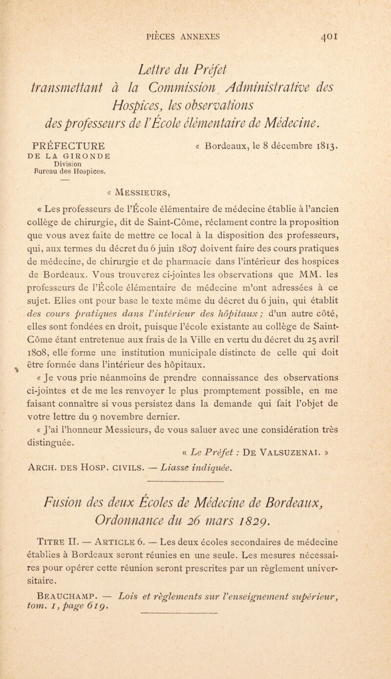 Lettre du Préfet transmettant à la Commission Administrative des Hospices, les observations des professeurs de l’École élémentaire de Médecine. PRÉFECTURE « Bordeaux, le 8 décembre 1813. DE LA GIRONDE Division Bureau des Hospices. « Messieurs, « Les professeurs de PÉcole élémentaire de médecine établie à l’ancien collège de chirurgie, dit de Saint-Côme, réclament contre la proposition que vous avez faite de mettre ce local à la disposition des professeurs, qui, aux termes du décret du 6 juin 1807 doivent faire des cours pratiques de médecine, de chirurgie et de pharmacie dans l’intérieur des hospices de Bordeaux. Vous trouverez ci-jointes les observations que MM. les professeurs de PÉcole élémentaire de médecine m’ont adressées à ce sujet. Elles ont pour base le texte même du décret du 6 juin, qui établit des cours pratiques dans Vintérieur des hôpitaux ; d’un autre côté, elles sont fondées en droit, puisque l’école existante au collège de Saint- Côme étant entretenue aux frais de la Ville en vertu du décret du 25 avril 1808, elle forme une institution municipale distincte de celle qui doit être formée dans l’intérieur des hôpitaux. « Je vous prie néanmoins de prendre connaissance des observations ci-jointes et de me les renvoyer le plus promptement possible, en me faisant connaître si vous persistez dans la demande qui fait l’objet de votre lettre du 9 novembre dernier. « J’ai l’honneur Messieurs, de vous saluer avec une considération très distinguée. « Le Préfet : De Valsuzenai. » Arch. des Hosp. civils. — Liasse indiquée. Fusion des deux Écoles de Médecine de Bordeaux, Ordonnance du 26 mars 182p. Titre II. — Article 6. — Les deux écoles secondaires de médecine établies à Bordeaux seront réunies en une seule. Les mesures nécessai- res pour opérer cette réunion seront prescrites par un règlement univer- sitaire. Beauchamp. — Lois et règlements sur renseignement supérieur, tom. I} page 6ig.
