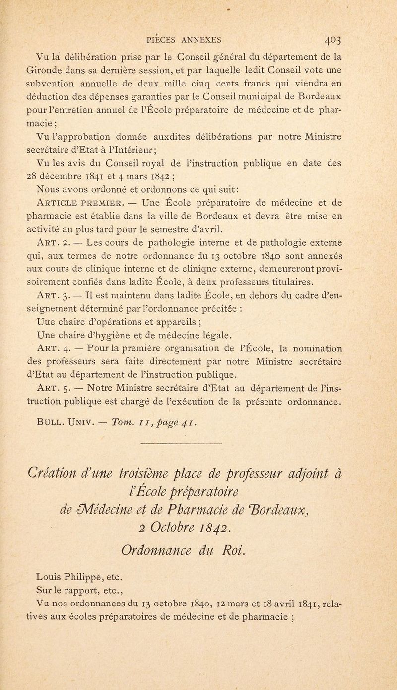 Vu la délibération prise par le Conseil général du département de la Gironde dans sa dernière session, et par laquelle ledit Conseil vote une subvention annuelle de deux mille cinq cents francs qui viendra en déduction des dépenses garanties par le Conseil municipal de Bordeaux pour l’entretien annuel de l’École préparatoire de médecine et de phar- macie ; Vu l’approbation donnée auxdites délibérations par notre Ministre secrétaire d’Etat à l’Intérieur; Vu les avis du Conseil royal de l’instruction publique en date des 28 décembre 1841 et 4 mars 1842 ; Nous avons ordonné et ordonnons ce qui suit: Article premier. — Une École préparatoire de médecine et de pharmacie est établie dans la ville de Bordeaux et devra être mise en activité au plus tard pour le semestre d’avril. Art. 2. — Les cours de pathologie interne et de pathologie externe qui, aux termes de notre ordonnance du 13 octobre 1840 sont annexés aux cours de clinique interne et de cliniqne externe, demeureront provi- soirement confiés dans ladite École, à deux professeurs titulaires. Art. 3. — Il est maintenu dans ladite École, en dehors du cadre d’en- seignement déterminé par l’ordonnance précitée : Une chaire d’opérations et appareils ; Une chaire d’hygiène et de médecine légale. Art. 4. — Pour la première organisation de l’École, la nomination des professeurs sera faite directement par notre Ministre secrétaire d’Etat au département de l’instruction publique. Art. 5. — Notre Ministre secrétaire d’Etat au département de l’ins- truction publique est chargé de l’exécution de la présente ordonnance. Bull. Univ. — Tom. 11, page 41. Création d’une troisième place de professeur adjoint à / l’Ecole préparatoire de (Médecine et de Pharmacie de ‘Bordeaux, 2 Octobre 1842. Ordonnance du Roi. Louis Philippe, etc. Sur le rapport, etc., Vu nos ordonnances du 13 octobre 1840, 12 mars et 18 avril 1841, rela- tives aux écoles préparatoires de médecine et de pharmacie ;