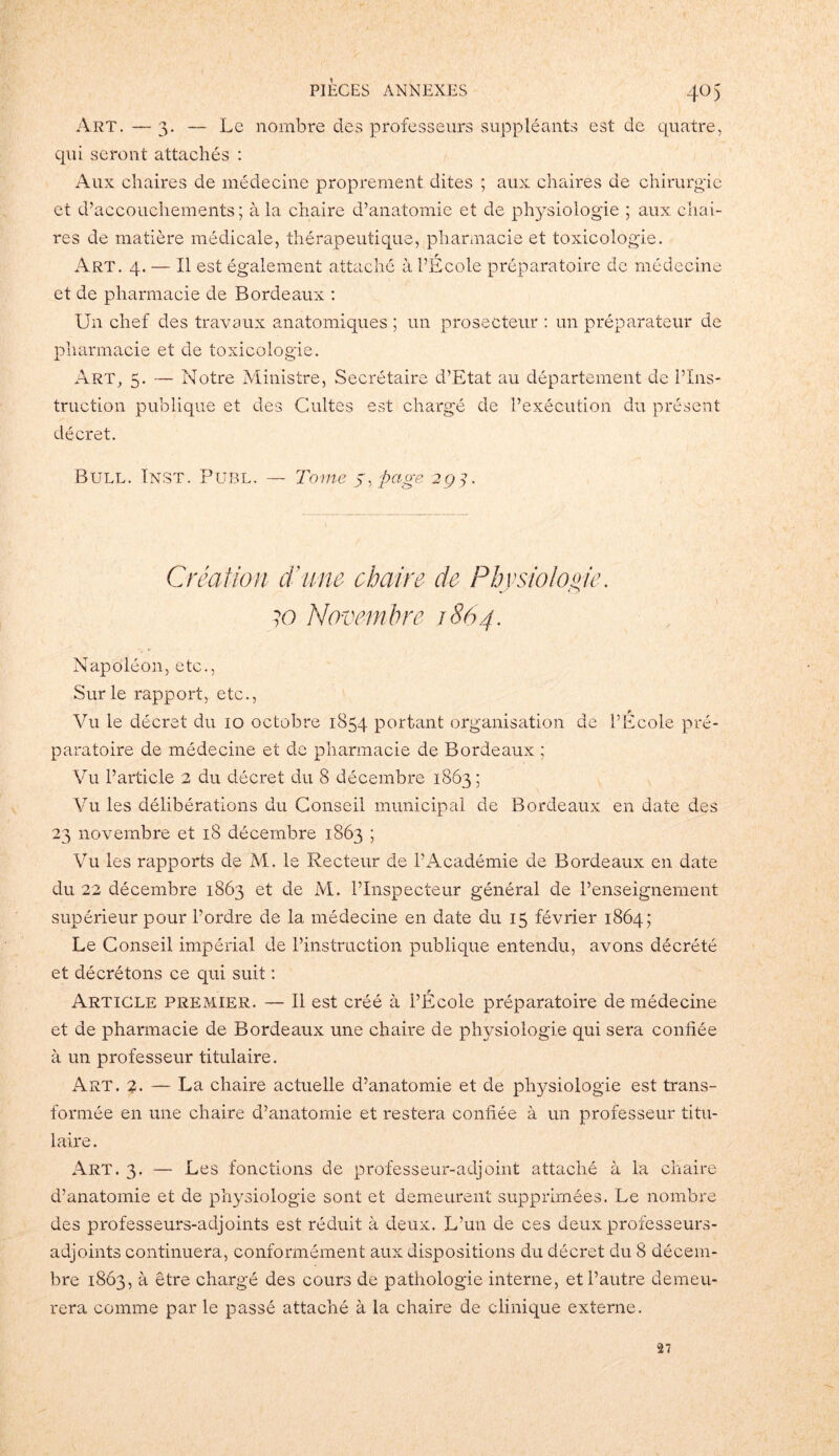4° 5 Art.—3. — Le nombre des professeurs suppléants est de quatre, qui seront attachés : Aux chaires de médecine proprement dites ; aux chaires de chirurgie et d’accouchements; à la chaire d’anatomie et de physiologie ; aux chai- res de matière médicale, thérapeutique, pharmacie et toxicologie. Art. 4. — Il est également attaché à l’École préparatoire de médecine et de pharmacie de Bordeaux : Un chef des travaux anatomiques ; un proseCteur : un préparateur de pharmacie et de toxicologie. Art, 5. — Notre Ministre, Secrétaire d’Etat au département de l’Ins- truction publique et des Cultes est chargé de l’exécution du présent- décret. Bull. Inst. Publ. — Tome s, page 294. Création d'une chaire de Physiologie. ?o Novembre 1864. Napoléon, etc., Sur le rapport, etc., Vu le décret du 10 octobre 1854 portant organisation de l’École pré- paratoire de médecine et de pharmacie de Bordeaux ; Vu l’article 2 du décret du 8 décembre 1863; Vu les délibérations du Conseil municipal de Bordeaux en date des 23 novembre et 18 décembre 1863 ; Vu les rapports de M. le Recteur de l’Académie de Bordeaux en date du 22 décembre 1863 et de M. l’Inspecteur général de l’enseignement supérieur pour l’ordre de la médecine en date du 15 février 1864; Le Conseil impérial de l’instruction publique entendu, avons décrété et décrétons ce qui suit : Article premier. — Il est créé à l’École préparatoire de médecine et de pharmacie de Bordeaux une chaire de physiologie qui sera confiée à un professeur titulaire. Art. %. — La chaire actuelle d’anatomie et de physiologie est trans- formée en une chaire d’anatomie et restera confiée à un professeur titu- laire. Art. 3. — Les fonctions de professeur-adjoint attaché à la chaire d’anatomie et de physiologie sont et demeurent supprimées. Le nombre des professeurs-adjoints est réduit à deux. L’un de ces deux professeurs- adjoints continuera, conformément aux dispositions du décret du 8 décem- bre 1863, à être chargé des cours de pathologie interne, et l’autre demeu- rera comme par le passé attaché à la chaire de clinique externe. 27