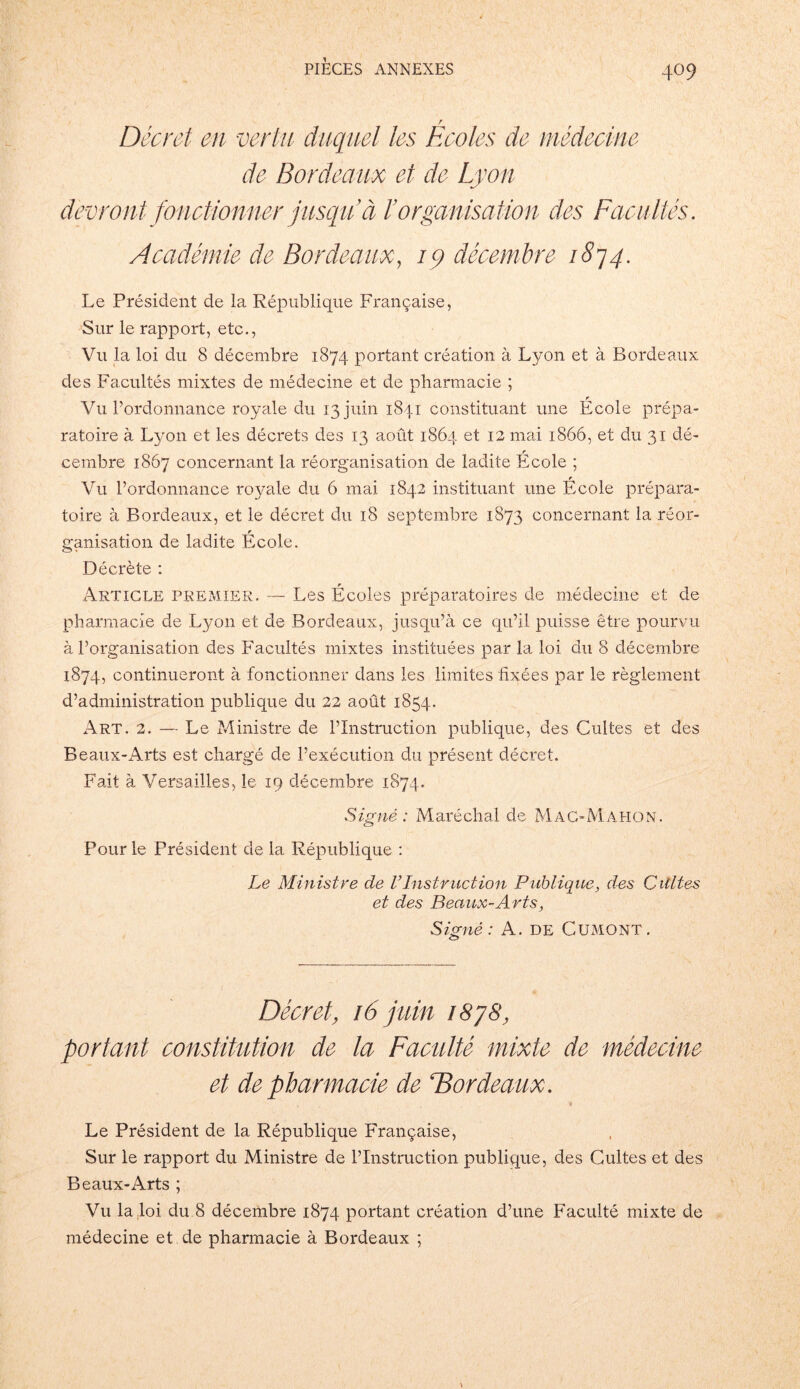 Décret en vertu duquel les Ecoles de médecine de Bordeaux et de Lyon devront fonctionner jusqu à l’organisation des Facultés. Académie de Bordeaux, 19 décembre 1874. Le Président de la République Française, Sur le rapport, etc., Vu la loi du 8 décembre 1874 portant création à Lyon et à Bordeaux des Facultés mixtes de médecine et de pharmacie ; Vu l’ordonnance royale du 13 juin 1841 constituant une École prépa- ratoire à Lyon et les décrets des 13 août 1864 et 12 mai 1866, et du 31 dé- cembre 1867 concernant la réorganisation de ladite École ; Vu l’ordonnance royale du 6 mai 1842 instituant une École prépara- toire à Bordeaux, et le décret du 18 septembre 1873 concernant la réor- ganisation de ladite École. Décrète : Article premier. — Les Écoles préparatoires de médecine et de pharmacie de Lyon et de Bordeaux, jusqu’à ce qu’il puisse être pourvu à l’organisation des Facultés mixtes instituées par la loi du 8 décembre 1874, continueront à fonctionner dans les limites fixées par le règlement d’administration publique du 22 août 1854. Art. 2. — Le Ministre de l’Instruction publique, des Cultes et des Beaux-Arts est chargé de l’exécution du présent décret. Fait à Versailles, le 19 décembre 1874. Signé: Maréchal de Mac-Mahon. Pour le Président de la République : Le Ministre de VInstruction Publique, des Cultes et des Beaux-Arts, Signé: A. de Cumont. Décret, 16 juin 1878, portant constitution de la Faculté mixte de médecine et de pharmacie de ^Bordeaux. Le Président de la République Française, Sur le rapport du Ministre de l’Instruction publique, des Cultes et des Beaux-Arts ; Vu la .loi du 8 décembre 1874 portant création d’une Faculté mixte de médecine et de pharmacie à Bordeaux ;