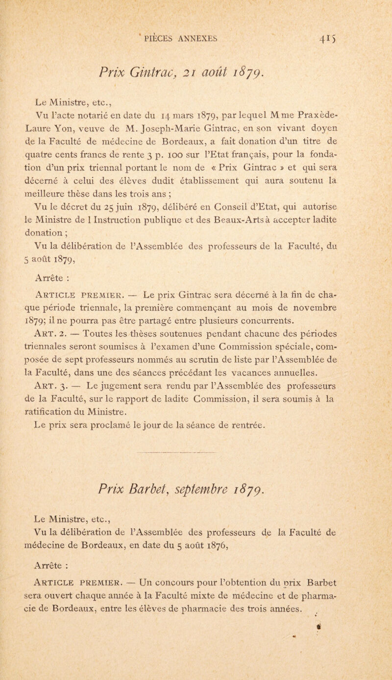 Prix Gintrac, 21 août 1879. Le Ministre, etc., Vu Pacte notarié en date du 14 mars 1879, par lequel Mme Praxède- Laure Yon, veuve de M. Joseph-Marie Gintrac, en son vivant doyen de la Faculté de médecine de Bordeaux, a fait donation d’un titre de quatre cents francs de rente 3 p. 100 sur l’Etat français, pour la fonda- tion d’un prix triennal portant le nom de « Prix Gintrac » et qui sera décerné à celui des élèves dudit établissement qui aura soutenu la meilleure thèse dans les trois ans ; Vu le décret du 25 juin 1879, délibéré en Conseil d’Etat, qui autorise le Ministre de 1 Instruction publique et des Beaux-Arts à accepter ladite donation ; Vu la délibération de l’Assemblée des professeurs de la Faculté, du 5 août 1879, Arrête : Article premier. —- Le prix Gintrac sera décerné à la hn de cha- que période triennale, la première commençant au mois de novembre 1879; il ne pourra pas être partagé entre plusieurs concurrents. Art. 2. — Toutes les thèses soutenues pendant chacune des périodes triennales seront soumises à l’examen d’une Commission spéciale, com- posée de sept professeurs nommés au scrutin de liste par l’Assemblée de la Faculté, dans une des séances précédant les vacances annuelles. Art. 3. — Le jugement sera rendu par l’Assemblée des professeurs de la Faculté, sur le rapport de ladite Commission, il sera soumis à la ratification du Ministre. Le prix sera proclamé le jour de la séance de rentrée. Prix Barbet, septembre 1879. Le Ministre, etc., Vu la délibération de l’Assemblée des professeurs de la Faculté de médecine de Bordeaux, en date du 5 août 1876, Arrête : Article premier. — Un concours pour l’obtention du prix Barbet sera ouvert chaque année à la Faculté mixte de médecine et de pharma- cie de Bordeaux, entre les élèves de pharmacie des trois années. #
