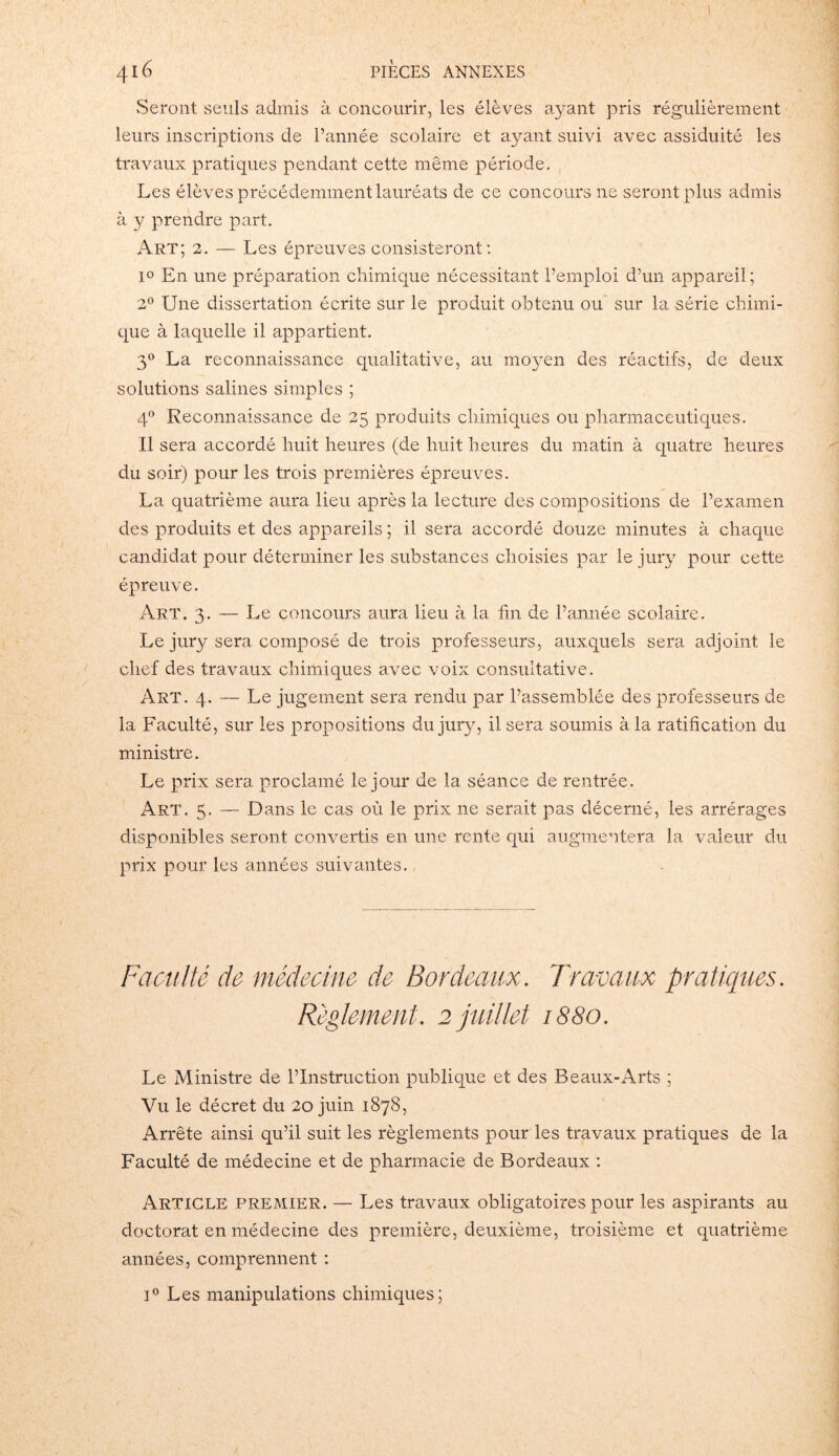 Seront seuls admis à concourir, les élèves ayant pris régulièrement leurs inscriptions de l’année scolaire et ayant suivi avec assiduité les travaux pratiques pendant cette même période. Les élèves précédemment lauréats de ce concours 11e seront plus admis à y prendre part. Art; 2. — Les épreuves consisteront: i° En une préparation chimique nécessitant l’emploi d’un appareil; 2° Une dissertation écrite sur le produit obtenu ou sur la série chimi- que à laquelle il appartient. 30 La reconnaissance qualitative, au moyen des réactifs, de deux solutions salines simples ; 40 Reconnaissance de 25 produits chimiques ou pharmaceutiques. Il sera accordé huit heures (de huit heures du matin à quatre heures du soir) pour les trois premières épreuves. La quatrième aura lieu après la lecture des compositions de l’examen des produits et des appareils ; il sera accordé douze minutes à chaque candidat pour déterminer les substances choisies par le jury pour cette épreuve. Art. 3. — Le concours aura lieu à la fin de l’année scolaire. Le jury sera composé de trois professeurs, auxquels sera adjoint le chef des travaux chimiques avec voix consultative. Art. 4. — Le jugement sera rendu par l’assemblée des professeurs de la Faculté, sur les propositions du jury, il sera soumis à la ratification du ministre. Le prix sera proclamé le jour de la séance de rentrée. Art. 5. —- Dans le cas où le prix ne serait pas décerné, les arrérages disponibles seront convertis en une rente qui augmentera la valeur du prix pour les années suivantes. Faculté de médecine de Bordeaux. Travaux pratiques. Règlement. 2 juillet 1880. Le Ministre de l’Instruction publique et des Beaux-Arts ; Vu le décret du 20 juin 1878, Arrête ainsi qu’il suit les règlements pour les travaux pratiques de la Faculté de médecine et de pharmacie de Bordeaux : Article premier. — Les travaux obligatoires pour les aspirants au doctorat en médecine des première, deuxième, troisième et quatrième années, comprennent : i° Les manipulations chimiques;