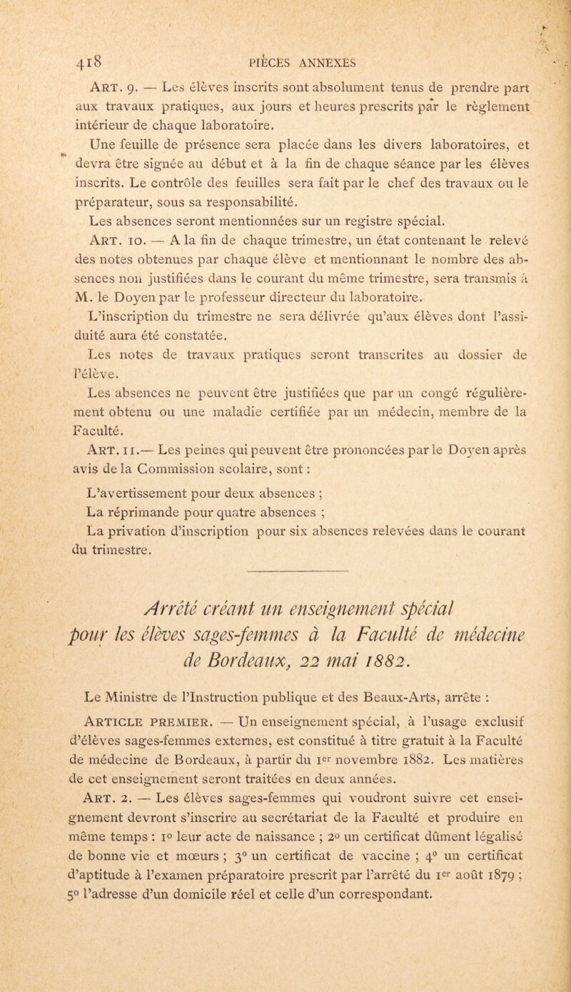Art. 9. — Les élèves inscrits sont absolument tenus de prendre part aux travaux pratiques, aux jours et heures prescrits par le règlement intérieur de chaque laboratoire. Une feuille de présence sera placée dans les divers laboratoires, et devra être signée au début et à la fin de chaque séance par les élèves inscrits. Le contrôle des feuilles sera fait par le chef des travaux ou le préparateur, sous sa responsabilité. Les absences seront mentionnées sur un registre spécial. Art. 10. — A la fin de chaque trimestre, un état contenant le relevé des notes obtenues par chaque élève et mentionnant le nombre des ab- sences non justifiées dans le courant du même trimestre, sera transmis à M. le Doyen par le professeur directeur du laboratoire. L’inscription du trimestre ne sera délivrée qu’aux élèves dont l’assi- duité aura été constatée. Les notes de travaux pratiques seront transcrites au dossier de l’élève. Les absences 11e peuvent être justifiées que par un congé régulière- ment obtenu ou une maladie certifiée par un médecin, membre de la Faculté. Art. 11.— Les peines qui peuvent être prononcées par le Doyen après avis de la Commission scolaire, sont : L’avertissement pour deux absences ; La réprimande pour quatre absences ; La privation d’inscription pour six absences relevées dans le courant du trimestre. Arrêté créant un enseignement spécial pour les élèves sages-femmes à la Faculté de médecine de Bordeaux, 22 mai 1882. Le Ministre de l’Instruction publique et des B eaux-Arts, arrête ; Article premier. — Un enseignement spécial, à l’usage exclusif d’élèves sages-femmes externes, est constitué à titre gratuit à la Faculté de médecine de Bordeaux, à partir du Ier novembre 1882. Les matières de cet enseignement seront traitées en deux années. Art. 2. — Les élèves sages-femmes qui voudront suivre cet ensei- gnement devront s’inscrire au secrétariat de la Faculté et produire en même temps : i° leur acte de naissance ; 2° un certificat dûment légalisé de bonne vie et mœurs ; 30 un certificat de vaccine ; 40 un certificat d’aptitude à l’examen préparatoire prescrit par l’arrêté du Ier août 1879 ; 5° l’adresse d’un domicile réel et celle d’un correspondant.