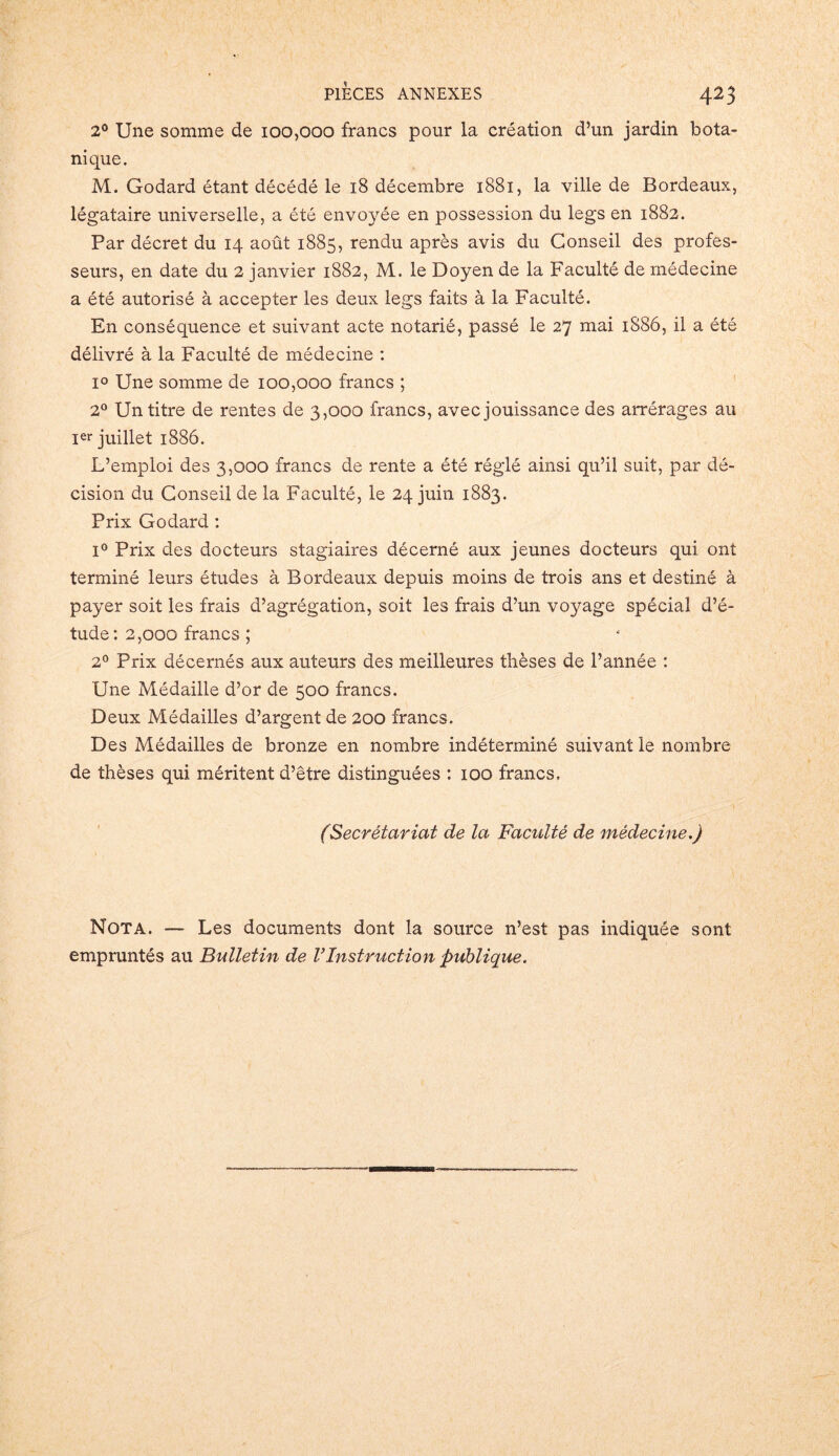 2° Une somme de 100,000 francs pour la création d’un jardin bota- nique. M. Godard étant décédé le 18 décembre 1881, la ville de Bordeaux, légataire universelle, a été envoyée en possession du legs en 1882. Par décret du 14 août 1885, rendu après avis du Conseil des profes- seurs, en date du 2 janvier 1882, M. le Doyen de la Faculté de médecine a été autorisé à accepter les deux legs faits à la Faculté. En conséquence et suivant acte notarié, passé le 27 mai 1S86, il a été délivré à la Faculté de médecine : i° Une somme de 100,000 francs ; 2° Un titre de rentes de 3,000 francs, avec jouissance des arrérages au Ier juillet 1886. L’emploi des 3,000 francs de rente a été réglé ainsi qu’il suit, par dé- cision du Conseil de la Faculté, le 24 juin 1883. Prix Godard : l° Prix des docteurs stagiaires décerné aux jeunes docteurs qui ont terminé leurs études à Bordeaux depuis moins de trois ans et destiné à payer soit les frais d’agrégation, soit les frais d’un voyage spécial d’é- tude: 2,000 francs ; 2° Prix décernés aux auteurs des meilleures thèses de l’année : Une Médaille d’or de 500 francs. Deux Médailles d’argent de 200 francs. Des Médailles de bronze en nombre indéterminé suivant le nombre de thèses qui méritent d’être distinguées : 100 francs. (Secrétariat de la Faculté de médecine.) Nota. — Les documents dont la source n’est pas indiquée sont empruntés au Bulletin de VInstruction publique.