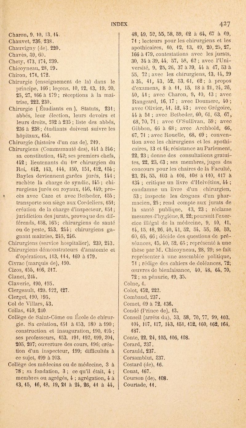 Charon, 9, 10, 13,14. Chauvet, 236, 23S. Chauvignv (de), 220. Chavès, 59, 60. Chety, 173, 174, 239. Chicoyneau, 28, 29. Chiron, 171, 172. Chirurgie (enseignement de la) dans le principe, 166; leçons, 10, 12, 13, 19, 20, 25, 27, 166 à 179; réceptions à la maî- trise, 222, 230. Chirurgie ( Étudiants en ), Statuts, 231 ; abbés, leur élection, leurs devoirs et leurs droits, 232 à 235 ; liste des abbés, 236 à 238 ; étudiants doivent suivre les hôpitaux, 154. Chirurgie (histoire d’un cas de), 219. Chirurgiens (Communauté des), 141 à 246; sa constitution, 142; ses premiers chefs, 142; lieutenants du 1er chirurgien du Roi, 142, 143, 144, 150, 151,152,154; Bayles deviennent gardes jurés, 144 ; rachète la charge de syndic, 145 ; chi- rurgiens jurés ou royaux, 146, 149; pro- cès avec Caze et avec Betbeder, 155; transporte son siège aux Cordeliers, 151; création de la charge d’inspecteur, 151 ; juridiction des jurats, provoque des dif- férends, 158, 165; chirurgiens de santé ou de peste, 243, 244 ; chirurgiens ga- gnant maîtrise, 245, 246. Chirurgiens (service hospitalier), 239, 243. Chirurgiens démonstrateurs d’anatomie et d’opérations, 113, 114, 169 à 179. Civrac (marquis de), 190. Cizos, 155, 166, 217. Clanet, 244. Claverie, 190, 195. Clergeault, 120, 122, 127. Clerget, 190, 195. Col de Villars, 43. Collas, 149, 240 * Collège de Saint-Côme ou Ecole de chirur- gie. Sa création, 151 à 153, 180 à 190; construction et inauguration, 190, 195; ses professeurs, 153, 191, 192, 199, 204, 205, 207; ouverture des cours, 196; créa- tion d’un inspecteur, 199; difficultés à ce sujet, 199 à 203. Collège des médecins ou de médecine, 3 à 78 ; sa fondation, 3 ; ce qu’il était, 4 ; membres ou agrégés, 4 ; agrégation, 4 à 13,15, 16, 18, 19, 21 à 24, 26, 41 à 44, 48, 49, 52, 55, 58, 59, 62 à 64, 67 à 69, 71 ; lecteurs pour les chirurgiens et les apothicaires, 10, 12, 13, 19, 20, 25, 27, 166 à 179, contestations avec les jurats, 30, 34 à 39, 44, 57, 58, 62 ; avec l’Uni- versité, 9, 25, 26, 37 à 39, 44 à 47, 53 à 55, 72; avec les chirurgiens, 13, 14, 29 à 34, 41, 43, 52, 53,61, 62; à propos d’examens, 8 à 11, 15, 18 à 21, 24, 26, 40, 41 ; avec Charon, 9, 10, 13 ; avec Rangeard, 16, 17 ; avec Boumerc, 40 ; avec Olivier, 41, 42, 43 ; avec Grégoire, 44 à 51 ; avec Betbeder, 60, 61, 63, 67, 68,70,71 ; avec Q’Sullivan, 59; avec Gibbon, 66 à 68 ; avec Àrchbold, 66, 67, 71 ; avec Rouelle, 68, 69 ; conven- tion avec les chirurgiens et les apothi- caires, 13 et 14; résistance au Parlement , 22, 23 ; donne des consultations gratui- tes, 22, 23, 63 ; ses membres, juges des concours pour les chaires de la Faculté, 23, 24, 55, 103 à 106, 108 à 110, 117 à 134 ; critique un livre d’Helvétius, 44 ; condamne un livre d’un chirurgien, 53 ; inspecte les drogues d’un phar- macien, 25; rend compte aux jurats de la santé publique, 13, 23 ; réclame mesures d’hygiène, 8, 22; poursuit l’exer- cice illégal de la médecine, 9, 10, 11, 14, 15, 18,26, 40, 41, 52, 54, 55, 56, 59, 60, 65, 66 ; décide des questions de pré- séances, 15, 40, 52, 65 ; représenté à une thèse par M. Chicoyneau, 28, 29; se fait représenter à une assemblée politique, 71 ; rédige des cahiers de doléances, 72; œuvres de bienfaisance, 40, 48, 64, 70, 72 ; sa pénurie, 19, 35. Colne, 4. Colot, 152, 222. Combaud, 237. Cornet, 69 à 72, 136. Condé (Prince de), 13. Conseil (arrêts du), 53, 58, 70, 77, 99, 103, 104, 107, 117, 143, 151, 152, 160, 162, 164, 187. Conte, 22, 24, 105, 106, 108. Corard, 237. Corauld, 237. Corsamblut, 237. Costard (de), 16. Couat, 167. Courson (de), 108. Courtade, 11.