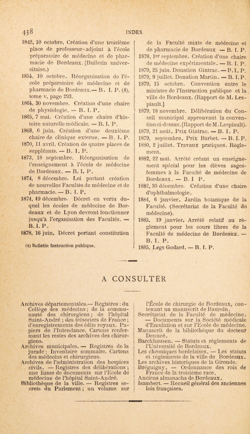 1842, 10 octobre, Création d'une troisième place de professeur-adjoint à l’école préparatoire de médecine et de phar- macie de Bordeaux. (Bulletin univer- sitaire.) 1854, 10 octobre. Réorganisation de l’é- cole préparatoire de médecine et de pharmacie de Bordeaux.— B. I.P. (1), tome v, page 293. 1864, 30 novembre. Création d’une chaire de physiologie. — B. I. P. 1865, 7 mai. Création d’une chaire d’his- toire naturelle médicale. — B. I. P. 1868, 6 juin. Création d’une deuxième chaire de clinique externe. —B. I. P. 1870, 11 avril. Création de quatre places de suppléants. — B. I. P. 1873, 18 septembre. Réorganisation de l’enseignement à l’école de médecine de Bordeaux. — B. I. P. 1874, 8 décembre. Loi portant création de nouvelles Facultés de médecine et de pharmacie. — B. I. P. 1874, 49 décembre- Décret en vertu du- quel les écoles de médecine de Bor- deaux et de Lyon devront fonctionner jusqu’à l’organisation des Facultés. — B. I. P. 1878, 16 juin, Décret portant constitution (1) Bulletin Instruction publique. j de la Faculté mixte de médecine et de pharmacie de Bordeaux — B. I. P. 1878,1er septembre. Création d’une chaire de médecine expérimentale. — B. I. P. 1879, 25 juin. Donation Gintrac. — B. I. P. 1879, 9 juillet. Donation Martin. — B. I. P. 1879, 15 octobre. Convention entre le ministre de l’Instruction publique et la ville de Bordeaux. (Rapport de M. Les- piault.) 1879, 18 novembre. Délibération du Con- seil municipal approuvant la conven- tion ci-dessus. (Rapport de M. Lespiault). 1879, 21 août. Prix Gintrac. —B. I. P. 1879, septembre. Prix Barbet. — B. I.P, î880, 2 juillet. Travaux pratiques. Règle- ment. 4882, 22 mai. Arrêté créant un enseigne- ment spécial pour les élèves sages- femmes à la Faculté de médecine de Bordeaux. — B. I P. 1882, 30 décembre. Création d’une chaire d’ophthalmologie. 1884, 6 janvier. Jardin botanique de la Faculté. (Secrétariat de la Faculté de médecine). 1885, 19 janvier. Arrêté relatif au rè- glement pour les cours libres de la Faculté de médecine de Bordeaux. — B. I. P. 1885, Legs Godard. — B. I. P. A CONSULTER Archives départementales.— Registres : du Collège des médecins ; de la commu- nauté des chirurgiens ; de l’hôpital Saint-André ; des trésoriers de France ; d’enregistrements des édits royaux. Pa- piers de l’Intendance. Cartons renfer- mant les restes des archives des chirur- giens. Archives municipales. — Registres de la jurade ; Inventaire sommaire. Cartons des médecins et chirurgiens. Archives de l’administration des hospices civils. — Registres des délibérations ; une liasse de documents sur l’Ecole de médecine de l’hôpital Saint-André. Bibliothèque de la ville. — Registres se- crets du Parlement ; un volume sur l’École de chirurgie de Bordeaux, con- tenant un manuscrit de Baurein. Secrétariat de 1a, Faculté de médecine. — Documents sur la Société médicale d’Emulation et sur l’Ecole de médecine. Manuscrit de la bibliothèque du docteur Denucé. Barckhausen. — Statuts et règlements de l’Université de Bordeaux. Les chroniques bordelaises. — Les statuts et règlements de la ville de Bordeaux. Les archives historiques de la Gironde. Bréguigny. — Ordonnance des rois de Érance de la troisième race. Anciens almanachs de Bordeaux. Isambert. — Recueil général des anciennes lois françaises. <>