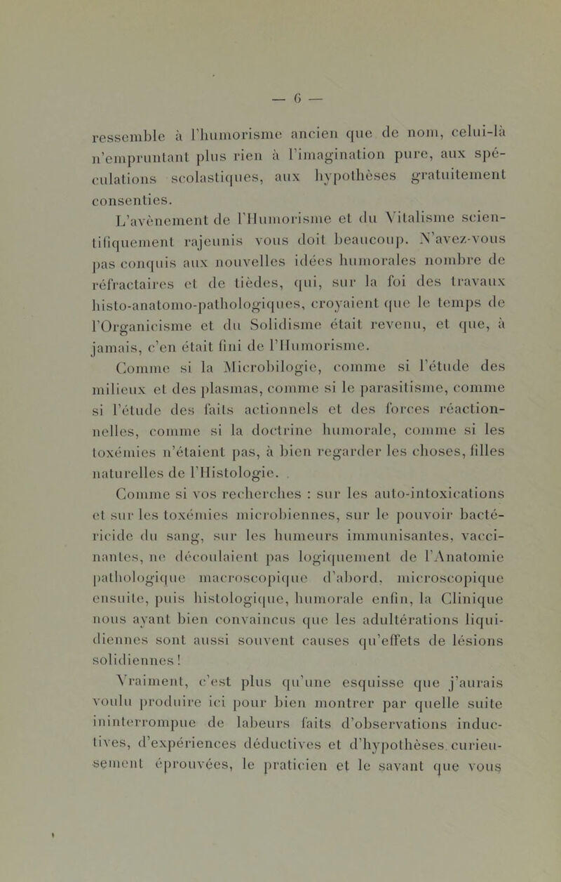 ressemble à riiumorisme ancien que de nom, celui-là n’emprunlant plus rien à rimaginalion pure, aux spé- culations scolaslicpies, aux hypothèses gratuitement consenties. L’avènement de riiumorisme et du Vitalisme scien- tifiquement rajeunis vous doit beaucoup. N’ave/.-vous j)as coiupiis aux nouvelles idées bumorales nombre de réfractaires et de tièdes, qui, sur la foi des travaux histo-anatonio-patbologi(|ues, croyaient opte le temps de rOrganicisme et du Solidisme était revenu, et (pie, à jamais, c’en était fini de riiumorisme. (iomme si la Microbilogie, comme si l’étude des milieux et des jilasmas, comme si le parasitisme, comme si l’étude des faits actionncls et des forces réaction- nelles, comme si la doctiâne bumorale, comme si les toxémies n’étaient pas, à bien regarder les choses, filles naturelles de l’Ilistologic. . Comme si vos recherches : sur les auto-intoxications (‘t sur les toxémies microbiennes, sur le pouvoii- bacté- ricide du sang, sur les humeurs immunisantes, vacci- nantes, ne découlaient pas logicpiement de l’Anatomie pathoh)gi(pie macroscopicpie d’abord, microscopi{|ue ensuite, j)uis histologicpie, bumorale enfin, la Clini({ue nous ayant bien convaincus (pie les adultérations li({ui- diennes sont aussi souvent causes (jii’effets de lésions solidiennes ! ^’raiment, c’est plus (pi’une esquisse (pie j’aurais voulu produire ici pour bien montrer par (pielle suite ininterrompue de labeurs faits d’observations induc- tives, d’expériences déductives et d’hypothèses, curieu- sement éprouvées, le praticien et le savant que vous (