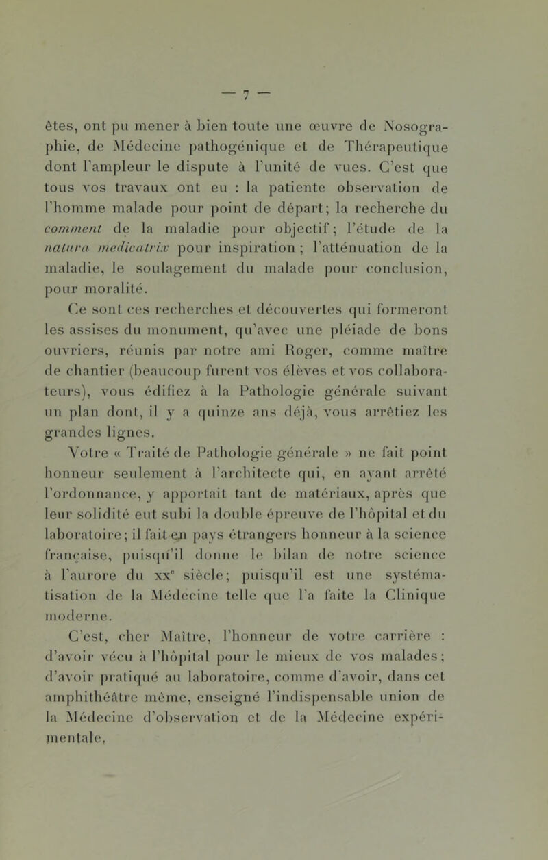 êtes, ont pu mener à bien toute une œuvre de Nosogra- phie, de Médecine pathogénicjue et de Thérapeuticjue dont Tampleur le dispute à runité de vues. C’est que tous vos travaux ont eu : la patiente observation de l’hoinme malade pour point de départ; la recherche du comment de la maladie pour objectif; l’étude de la nalura medicalrix pour inspiration ; l’atlénuation de la maladie, le soulagement du malade j)our conclusion, pour moralité. Ce sont ces recherches et découvertes qui formeront les assises du monument, qu’avec une pléiade de bons ouvriers, réunis par notre ami Roger, comme maître de chantier (beaucoup furent vos élèves et vos collabora- teurs), vous édifiez à la Pathologie générale suivant un j)lan dont, il y a (piiiize ans déjà, vous arrêtiez les Grandes liâmes. O O Voire « Traité de Pathologie générale » ne fait point honneur seulement à l’architec^te ([ui, en ayant arrêté l’ordonnance, y ap|)ortait tant de matériaux, après que leur solidité eut subi la double épreuve de l’hôpital et du laboratoire; il faiteji pnys étrangers honneur à la science française, ])uiscpî’il donne le bilan de notre science à l’aurore du xx“ siècle; puisqu’il est une systéma- tisation de la ^lédecinc telle (|ue l’a faite la Clinicpie moderne. C’est, (’her Maître, l’honneur de votre carrière : «l’avoir vécu à l’hopilal pour le mieux «le vos malades; «l’avoir [«raliqué au laboratoire, comme «l’avoir, dans cet amphithéâtre même, enseigné l’indispensable union de la [Nlétlecine d’observation et «le la Médecine expéri- jnentalc,