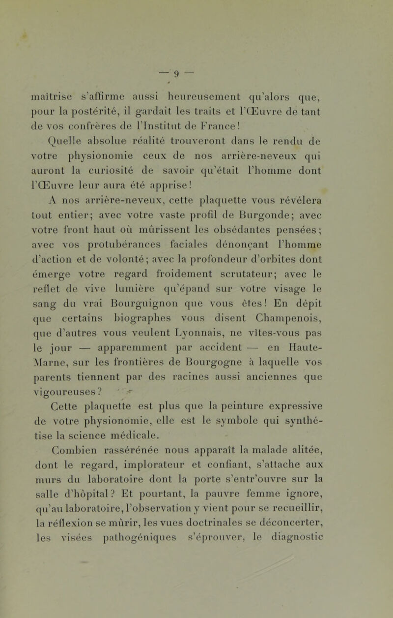 maîtrise s’affirme aussi heureusement qu’alors que, pour la postérité, il gardait les traits et l’tEuvre de tant de vos eonfrèi’es de l’Institut de France! Quelle absolue réalité trouveront dans le rendu de votre physionomie ceux de nos arrière-neveux qui auront la curiosité de savoir qu’était l’homme dont l’QMivre leur aura été a{)[)rise! A nos arrière-neveux, cette j)laquette vous révélera tout entier; avec votre vaste profil de liurgonde; avec votre front haut oii mûrissent les obsédantes pensées; avec vos protubérances faciales dénonçant rhomme d’action et de volonté; avec la profondeur d’orbites dont émerge votre regard froidement scrutateur; avec le reflet de vive lumière (pi’épand sur votre visage le sang du vrai Bourguignon que vous êtes! En dépit que certains biograj)hes vous disent Champenois, (pie d’autres vous veulent Lyonnais, ne vîtes-vous pas le jour — apparemment par accident — en Haute- Marne, sur les frontières de Bourgogne à laquelle vos parents tiennent par des racines aussi anciennes que vigoureuses? ' Cette plaquette est plus que la peinture expressive de votre physionomie, elle est le symbole qui synthé- tise la science médicale. Condjien rassérénée nous apparaît la malade alitée, dont le regard, implorateur et confiant, s’attache aux murs du laboratoire dont la porte s’entr’ouvre sur la salle d’hôpital? Et pourtant, la pauvre femme ignore, (pi’au laboratoire, l’observation y vient pour se recueillir, la réflexion se mûrir, les vues doctrinales se déconcerter, les visées |)athogéniques s’éi)rouver, le diagnostic