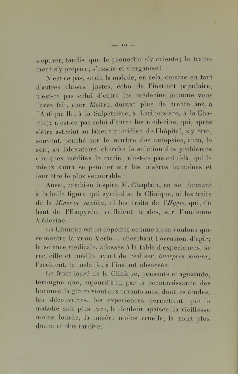 lO s’épurer, tandis que le pronostic s’y oriente; le traite- ment s’y ])répare, s’essaie et s’organise ! N’est-ce pas, se dit la malade, en cela, comme en tant d’autres choses justes, écho de l’instinct populaire, n’est-ce pas celui d’entre les médecins (comme vous l’avez lait, cher Maître, durant plus de trente ans, à l’Antiquaille, à la Salpétrière, à Lariboisière, à la Cha- rité); n’est-ce ])as celui d’entre les médecins, qui, après s’étre astreint au labeur quotidien de l’hèpital, s’y être, souvent, ])enché sur le marbre des autoj)sies, aura, le soir, au laboratoire, cherché la solution des [)roblèmes clinifjues médités le matin; n’est-ce pas celui-là, qui le mieux saura se pencher sur les misères humaines et leur être le plus secourable? Aussi, combien inspiré M. Chaplain, en ne donnant à la belle figure qui symbolise la Clinifpie, ni les traits de la Minen>a medica, ni les traits de Vllygie^ qni, du haut de l’Einpyrée, veillaient, fatales, sur l’ancienne Médecine. La Clinique est ici dépeinte comme nous voulons que se montre la vraie Vertu... cheri'hant l’occasion d’agir: la science médicale, adossée à la table d’expériences, se recueille et médite avant de réaliser, interpres natunc^ l’accident, la maladie, à l’instant observés. Le front lauré de la Clinique, pensante et agissante, témoigne (|ue, aujourd’hui, par la reconnaissance des hommes, la gloire vient aux savants aussi dont les études, les découvertes, les expériences permettent que la maladie soit plus rare, la douleur apaisée, la vieillesse moins lourde, la misère moins cruelle, la mort plus douce et plus tardive,