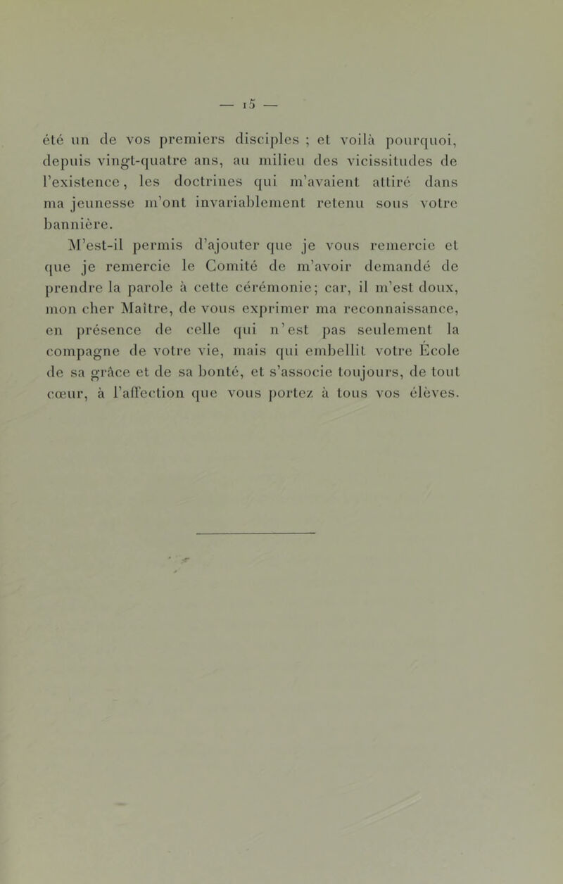 été un de vos premiers disciples ; et voilà pourquoi, depuis vingt-quatre ans, au milieu des vicissitudes de l’existence, les doctrines qui m’avaient attiré dans ma jeunesse m’ont invariablement retenu sous votre bannière. ^l’est-il permis d’ajouter que je vous remercie et que je remercie le Comité de m’avoir demandé de prendre la parole à cette cérémonie; car, il m’est doux, moi\ cher Maître, de vous exprimer ma reconnaissance, en présence de celle (pii n’est pas seulement la compagne de votre vie, mais qui embellit votre Ecole de sa grâce et de sa bonté, et s’associe toujours, de tout cœur, à l’airection que vous jiortez à tous vos élèves.