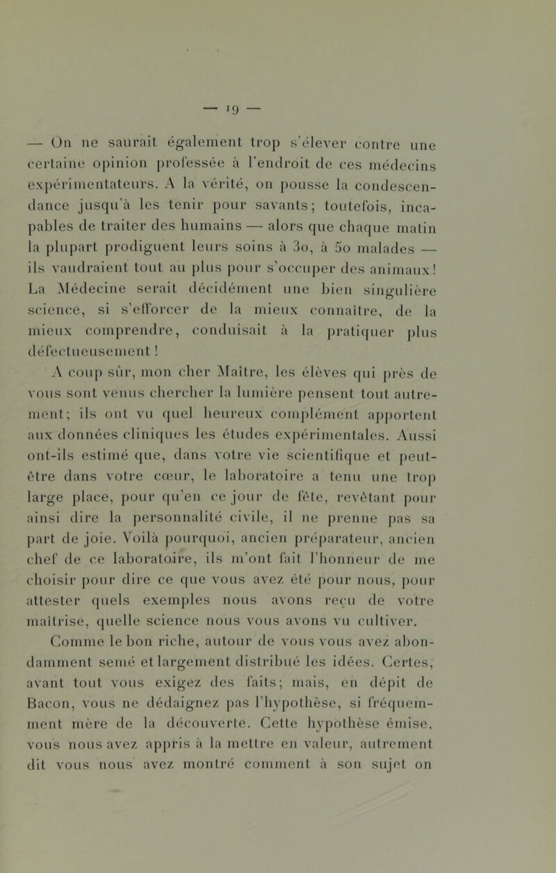— Üii ne saurait également trop s'élever contre une certaine opinion j)ro(essée à l’endroit de ces médecins exj)érimentateurH. A la vérité, on pousse la condescen- dance jusqu’à les tenir pour savants; toutefois, inca- pables de traiter des humains — alors que chaque matin la plupart prodiguent leurs soins à 3o, à 5o malades — ils vaudraient tout au plus pour s’occuj)er des anijiiaux! La Médecine serait décidément une bien singulière science, si s’ellbrcer de la mieux connaître, de la mieux comprendre, conduisait à la j)rati(juer j)lus défectueusement ! A coup sûr, mon cher Maître, les élèves qui j)rès de vous sont venus chercher la lumière pensent tout autre- ment; ils ont vu (piel heureux complément aj)portent aux données cliniques les études exj)érimentales. Aussi ont-ils estimé que, dans votre vie scientifique et peut- être dans votre cœur, le laboratoire a tenu une trop large place, pour qu’en ce jour de fête, revêtant pour ainsi dire la personnalité civile, il ne prenne j)as sa part de joie. Voilà pourquoi, ancien préparateur, ancien chef de ce laboratoire, ils m’ont fait l’honneur de me choisir pour dire ce ((ue vous avez été pour nous, j)Our attester quels exemples nous avons reçu de votre maîtrise, quelle science nous vous avons vu cidtiver. Comme le bon riche, autour de vous vous avez abon- damment semé et largement distribué les idées. Certes, avant tout vous exigez des laits; mais, en déj)it de Bacon, vous ne dédaignez pas l’hypothèse, si fréquem- ment mère de la découverte. Cette hypothèse émise, vous nous avez aj)pris à la mettre en valeur, autrement dit vous nous avez montré comment à son sujet on